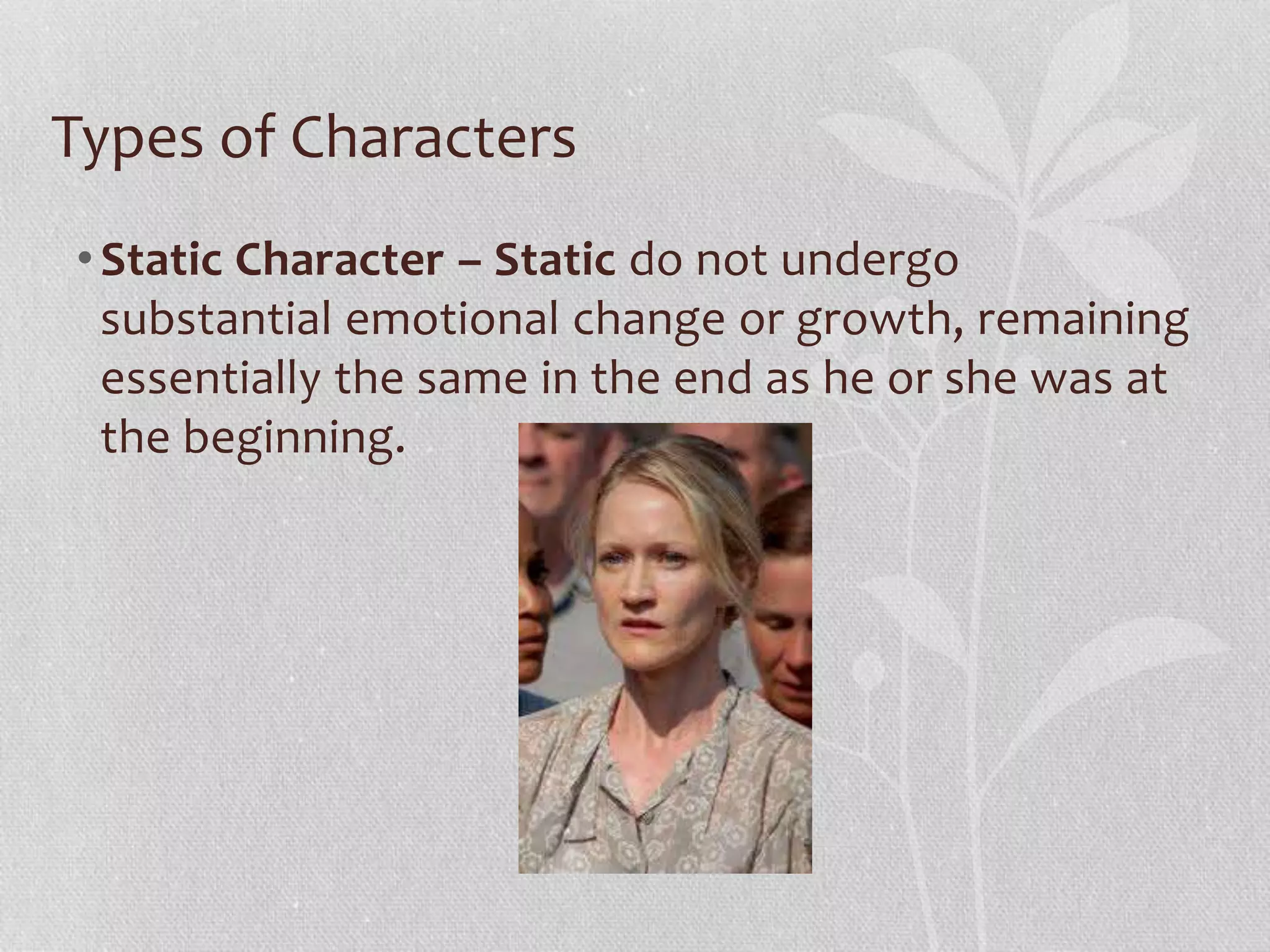 Types of Characters 
• Static Character – Static do not undergo 
substantial emotional change or growth, remaining 
essentially the same in the end as he or she was at 
the beginning. 
 