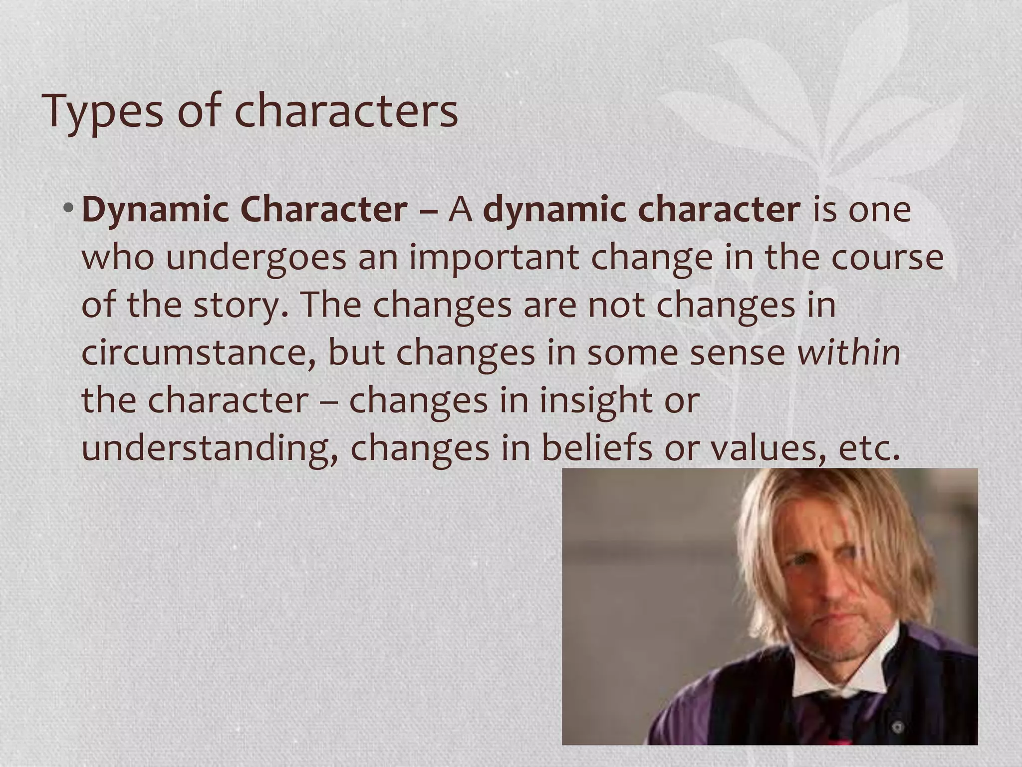 Types of characters 
•Dynamic Character – A dynamic character is one 
who undergoes an important change in the course 
of the story. The changes are not changes in 
circumstance, but changes in some sense within 
the character – changes in insight or 
understanding, changes in beliefs or values, etc. 
 