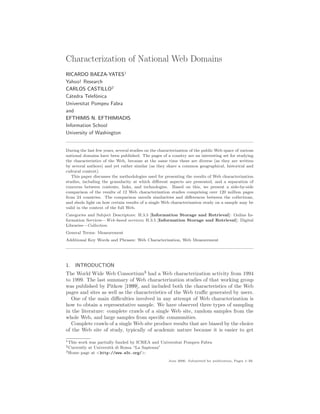 Characterization of National Web Domains
RICARDO BAEZA-YATES1
Yahoo! Research
CARLOS CASTILLO2
C´tedra Telef´nica
  a           o
Universitat Pompeu Fabra
and
EFTHIMIS N. EFTHIMIADIS
Information School
University of Washington


During the last few years, several studies on the characterization of the public Web space of various
national domains have been published. The pages of a country are an interesting set for studying
the characteristics of the Web, because at the same time these are diverse (as they are written
by several authors) and yet rather similar (as they share a common geographical, historical and
cultural context).
   This paper discusses the methodologies used for presenting the results of Web characterization
studies, including the granularity at which diﬀerent aspects are presented, and a separation of
concerns between contents, links, and technologies. Based on this, we present a side-by-side
comparison of the results of 12 Web characterization studies comprising over 120 million pages
from 24 countries. The comparison unveils similarities and diﬀerences between the collections,
and sheds light on how certain results of a single Web characterization study on a sample may be
valid in the context of the full Web.
Categories and Subject Descriptors: H.3.5 [Information Storage and Retrieval]: Online In-
formation Services—Web-based services; H.3.5 [Information Storage and Retrieval]: Digital
Libraries—Collection
General Terms: Measurement
Additional Key Words and Phrases: Web Characterization, Web Measurement




1. INTRODUCTION
The World Wide Web Consortium3 had a Web characterization activity from 1994
to 1999. The last summary of Web characterization studies of that working group
was published by Pitkow [1999], and included both the characteristics of the Web
pages and sites as well as the characteristics of the Web traﬃc generated by users.
  One of the main diﬃculties involved in any attempt of Web characterization is
how to obtain a representative sample. We have observed three types of sampling
in the literature: complete crawls of a single Web site, random samples from the
whole Web, and large samples from speciﬁc communities.
  Complete crawls of a single Web site produce results that are biased by the choice
of the Web site of study, typically of academic nature because it is easier to get

1 This
     work was partially funded by ICREA and Universitat Pompeu Fabra
2 Currently
          at Universit` di Roma “La Sapienza”
                      a
3 Home page at <http://www.w3c.org/>.

                                                       June 2006. Submitted for publication, Pages 1–33.
 