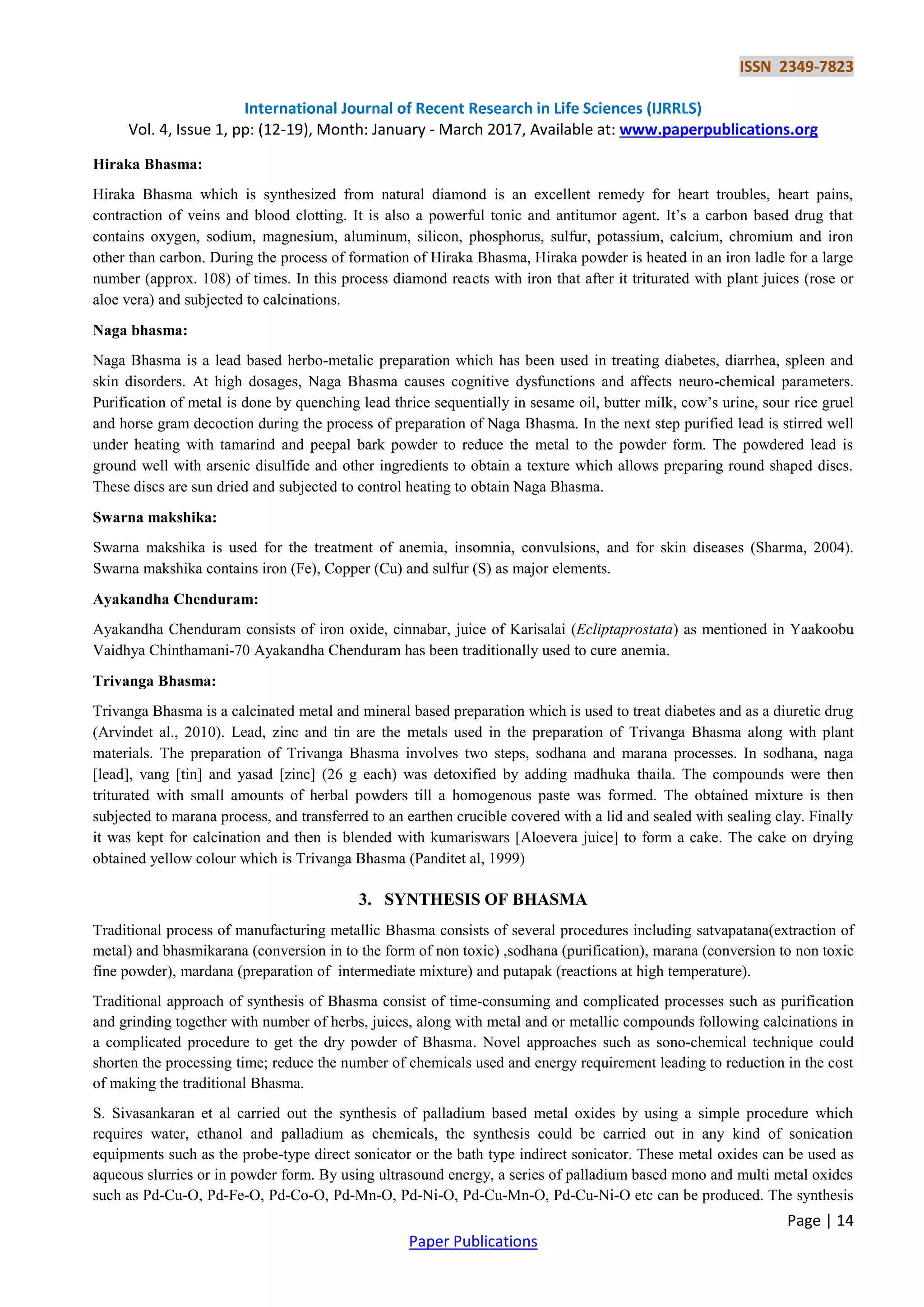 ISSN 2349-7823
International Journal of Recent Research in Life Sciences (IJRRLS)
Vol. 4, Issue 1, pp: (12-19), Month: January - March 2017, Available at: www.paperpublications.org
Page | 14
Paper Publications
Hiraka Bhasma:
Hiraka Bhasma which is synthesized from natural diamond is an excellent remedy for heart troubles, heart pains,
contraction of veins and blood clotting. It is also a powerful tonic and antitumor agent. It‟s a carbon based drug that
contains oxygen, sodium, magnesium, aluminum, silicon, phosphorus, sulfur, potassium, calcium, chromium and iron
other than carbon. During the process of formation of Hiraka Bhasma, Hiraka powder is heated in an iron ladle for a large
number (approx. 108) of times. In this process diamond reacts with iron that after it triturated with plant juices (rose or
aloe vera) and subjected to calcinations.
Naga bhasma:
Naga Bhasma is a lead based herbo-metalic preparation which has been used in treating diabetes, diarrhea, spleen and
skin disorders. At high dosages, Naga Bhasma causes cognitive dysfunctions and affects neuro-chemical parameters.
Purification of metal is done by quenching lead thrice sequentially in sesame oil, butter milk, cow‟s urine, sour rice gruel
and horse gram decoction during the process of preparation of Naga Bhasma. In the next step purified lead is stirred well
under heating with tamarind and peepal bark powder to reduce the metal to the powder form. The powdered lead is
ground well with arsenic disulfide and other ingredients to obtain a texture which allows preparing round shaped discs.
These discs are sun dried and subjected to control heating to obtain Naga Bhasma.
Swarna makshika:
Swarna makshika is used for the treatment of anemia, insomnia, convulsions, and for skin diseases (Sharma, 2004).
Swarna makshika contains iron (Fe), Copper (Cu) and sulfur (S) as major elements.
Ayakandha Chenduram:
Ayakandha Chenduram consists of iron oxide, cinnabar, juice of Karisalai (Ecliptaprostata) as mentioned in Yaakoobu
Vaidhya Chinthamani-70 Ayakandha Chenduram has been traditionally used to cure anemia.
Trivanga Bhasma:
Trivanga Bhasma is a calcinated metal and mineral based preparation which is used to treat diabetes and as a diuretic drug
(Arvindet al., 2010). Lead, zinc and tin are the metals used in the preparation of Trivanga Bhasma along with plant
materials. The preparation of Trivanga Bhasma involves two steps, sodhana and marana processes. In sodhana, naga
[lead], vang [tin] and yasad [zinc] (26 g each) was detoxified by adding madhuka thaila. The compounds were then
triturated with small amounts of herbal powders till a homogenous paste was formed. The obtained mixture is then
subjected to marana process, and transferred to an earthen crucible covered with a lid and sealed with sealing clay. Finally
it was kept for calcination and then is blended with kumariswars [Aloevera juice] to form a cake. The cake on drying
obtained yellow colour which is Trivanga Bhasma (Panditet al, 1999)
3. SYNTHESIS OF BHASMA
Traditional process of manufacturing metallic Bhasma consists of several procedures including satvapatana(extraction of
metal) and bhasmikarana (conversion in to the form of non toxic) ,sodhana (purification), marana (conversion to non toxic
fine powder), mardana (preparation of intermediate mixture) and putapak (reactions at high temperature).
Traditional approach of synthesis of Bhasma consist of time-consuming and complicated processes such as purification
and grinding together with number of herbs, juices, along with metal and or metallic compounds following calcinations in
a complicated procedure to get the dry powder of Bhasma. Novel approaches such as sono-chemical technique could
shorten the processing time; reduce the number of chemicals used and energy requirement leading to reduction in the cost
of making the traditional Bhasma.
S. Sivasankaran et al carried out the synthesis of palladium based metal oxides by using a simple procedure which
requires water, ethanol and palladium as chemicals, the synthesis could be carried out in any kind of sonication
equipments such as the probe-type direct sonicator or the bath type indirect sonicator. These metal oxides can be used as
aqueous slurries or in powder form. By using ultrasound energy, a series of palladium based mono and multi metal oxides
such as Pd-Cu-O, Pd-Fe-O, Pd-Co-O, Pd-Mn-O, Pd-Ni-O, Pd-Cu-Mn-O, Pd-Cu-Ni-O etc can be produced. The synthesis
 