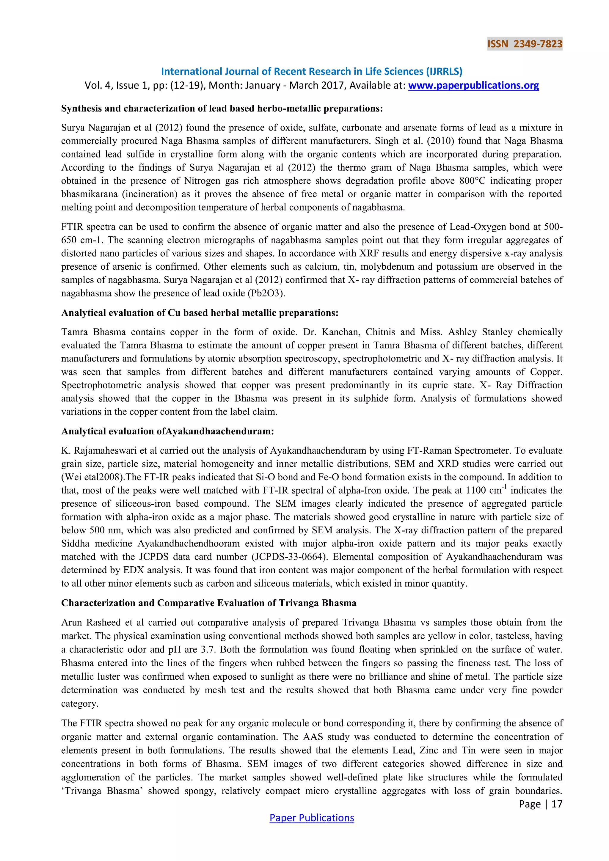 ISSN 2349-7823
International Journal of Recent Research in Life Sciences (IJRRLS)
Vol. 4, Issue 1, pp: (12-19), Month: January - March 2017, Available at: www.paperpublications.org
Page | 17
Paper Publications
Synthesis and characterization of lead based herbo-metallic preparations:
Surya Nagarajan et al (2012) found the presence of oxide, sulfate, carbonate and arsenate forms of lead as a mixture in
commercially procured Naga Bhasma samples of different manufacturers. Singh et al. (2010) found that Naga Bhasma
contained lead sulfide in crystalline form along with the organic contents which are incorporated during preparation.
According to the findings of Surya Nagarajan et al (2012) the thermo gram of Naga Bhasma samples, which were
obtained in the presence of Nitrogen gas rich atmosphere shows degradation profile above 800°C indicating proper
bhasmikarana (incineration) as it proves the absence of free metal or organic matter in comparison with the reported
melting point and decomposition temperature of herbal components of nagabhasma.
FTIR spectra can be used to confirm the absence of organic matter and also the presence of Lead-Oxygen bond at 500-
650 cm-1. The scanning electron micrographs of nagabhasma samples point out that they form irregular aggregates of
distorted nano particles of various sizes and shapes. In accordance with XRF results and energy dispersive x-ray analysis
presence of arsenic is confirmed. Other elements such as calcium, tin, molybdenum and potassium are observed in the
samples of nagabhasma. Surya Nagarajan et al (2012) confirmed that X- ray diffraction patterns of commercial batches of
nagabhasma show the presence of lead oxide (Pb2O3).
Analytical evaluation of Cu based herbal metallic preparations:
Tamra Bhasma contains copper in the form of oxide. Dr. Kanchan, Chitnis and Miss. Ashley Stanley chemically
evaluated the Tamra Bhasma to estimate the amount of copper present in Tamra Bhasma of different batches, different
manufacturers and formulations by atomic absorption spectroscopy, spectrophotometric and X- ray diffraction analysis. It
was seen that samples from different batches and different manufacturers contained varying amounts of Copper.
Spectrophotometric analysis showed that copper was present predominantly in its cupric state. X- Ray Diffraction
analysis showed that the copper in the Bhasma was present in its sulphide form. Analysis of formulations showed
variations in the copper content from the label claim.
Analytical evaluation ofAyakandhaachenduram:
K. Rajamaheswari et al carried out the analysis of Ayakandhaachenduram by using FT-Raman Spectrometer. To evaluate
grain size, particle size, material homogeneity and inner metallic distributions, SEM and XRD studies were carried out
(Wei etal2008).The FT-IR peaks indicated that Si-O bond and Fe-O bond formation exists in the compound. In addition to
that, most of the peaks were well matched with FT-IR spectral of alpha-Iron oxide. The peak at 1100 cm-1
indicates the
presence of siliceous-iron based compound. The SEM images clearly indicated the presence of aggregated particle
formation with alpha-iron oxide as a major phase. The materials showed good crystalline in nature with particle size of
below 500 nm, which was also predicted and confirmed by SEM analysis. The X-ray diffraction pattern of the prepared
Siddha medicine Ayakandhachendhooram existed with major alpha-iron oxide pattern and its major peaks exactly
matched with the JCPDS data card number (JCPDS-33-0664). Elemental composition of Ayakandhaachenduram was
determined by EDX analysis. It was found that iron content was major component of the herbal formulation with respect
to all other minor elements such as carbon and siliceous materials, which existed in minor quantity.
Characterization and Comparative Evaluation of Trivanga Bhasma
Arun Rasheed et al carried out comparative analysis of prepared Trivanga Bhasma vs samples those obtain from the
market. The physical examination using conventional methods showed both samples are yellow in color, tasteless, having
a characteristic odor and pH are 3.7. Both the formulation was found floating when sprinkled on the surface of water.
Bhasma entered into the lines of the fingers when rubbed between the fingers so passing the fineness test. The loss of
metallic luster was confirmed when exposed to sunlight as there were no brilliance and shine of metal. The particle size
determination was conducted by mesh test and the results showed that both Bhasma came under very fine powder
category.
The FTIR spectra showed no peak for any organic molecule or bond corresponding it, there by confirming the absence of
organic matter and external organic contamination. The AAS study was conducted to determine the concentration of
elements present in both formulations. The results showed that the elements Lead, Zinc and Tin were seen in major
concentrations in both forms of Bhasma. SEM images of two different categories showed difference in size and
agglomeration of the particles. The market samples showed well-defined plate like structures while the formulated
„Trivanga Bhasma‟ showed spongy, relatively compact micro crystalline aggregates with loss of grain boundaries.
 