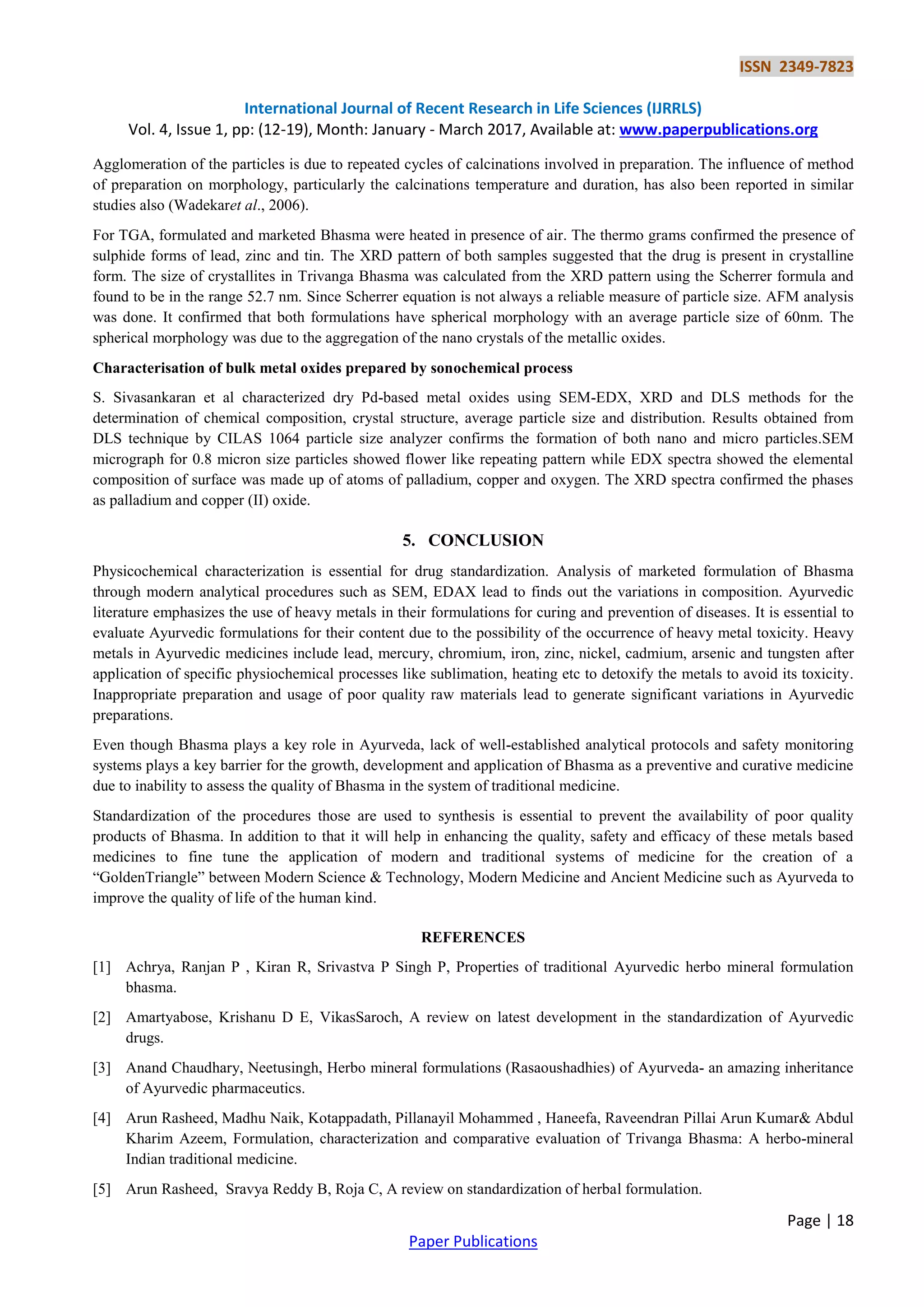 ISSN 2349-7823
International Journal of Recent Research in Life Sciences (IJRRLS)
Vol. 4, Issue 1, pp: (12-19), Month: January - March 2017, Available at: www.paperpublications.org
Page | 18
Paper Publications
Agglomeration of the particles is due to repeated cycles of calcinations involved in preparation. The influence of method
of preparation on morphology, particularly the calcinations temperature and duration, has also been reported in similar
studies also (Wadekaret al., 2006).
For TGA, formulated and marketed Bhasma were heated in presence of air. The thermo grams confirmed the presence of
sulphide forms of lead, zinc and tin. The XRD pattern of both samples suggested that the drug is present in crystalline
form. The size of crystallites in Trivanga Bhasma was calculated from the XRD pattern using the Scherrer formula and
found to be in the range 52.7 nm. Since Scherrer equation is not always a reliable measure of particle size. AFM analysis
was done. It confirmed that both formulations have spherical morphology with an average particle size of 60nm. The
spherical morphology was due to the aggregation of the nano crystals of the metallic oxides.
Characterisation of bulk metal oxides prepared by sonochemical process
S. Sivasankaran et al characterized dry Pd-based metal oxides using SEM-EDX, XRD and DLS methods for the
determination of chemical composition, crystal structure, average particle size and distribution. Results obtained from
DLS technique by CILAS 1064 particle size analyzer confirms the formation of both nano and micro particles.SEM
micrograph for 0.8 micron size particles showed flower like repeating pattern while EDX spectra showed the elemental
composition of surface was made up of atoms of palladium, copper and oxygen. The XRD spectra confirmed the phases
as palladium and copper (II) oxide.
5. CONCLUSION
Physicochemical characterization is essential for drug standardization. Analysis of marketed formulation of Bhasma
through modern analytical procedures such as SEM, EDAX lead to finds out the variations in composition. Ayurvedic
literature emphasizes the use of heavy metals in their formulations for curing and prevention of diseases. It is essential to
evaluate Ayurvedic formulations for their content due to the possibility of the occurrence of heavy metal toxicity. Heavy
metals in Ayurvedic medicines include lead, mercury, chromium, iron, zinc, nickel, cadmium, arsenic and tungsten after
application of specific physiochemical processes like sublimation, heating etc to detoxify the metals to avoid its toxicity.
Inappropriate preparation and usage of poor quality raw materials lead to generate significant variations in Ayurvedic
preparations.
Even though Bhasma plays a key role in Ayurveda, lack of well-established analytical protocols and safety monitoring
systems plays a key barrier for the growth, development and application of Bhasma as a preventive and curative medicine
due to inability to assess the quality of Bhasma in the system of traditional medicine.
Standardization of the procedures those are used to synthesis is essential to prevent the availability of poor quality
products of Bhasma. In addition to that it will help in enhancing the quality, safety and efficacy of these metals based
medicines to fine tune the application of modern and traditional systems of medicine for the creation of a
“GoldenTriangle” between Modern Science & Technology, Modern Medicine and Ancient Medicine such as Ayurveda to
improve the quality of life of the human kind.
REFERENCES
[1] Achrya, Ranjan P , Kiran R, Srivastva P Singh P, Properties of traditional Ayurvedic herbo mineral formulation
bhasma.
[2] Amartyabose, Krishanu D E, VikasSaroch, A review on latest development in the standardization of Ayurvedic
drugs.
[3] Anand Chaudhary, Neetusingh, Herbo mineral formulations (Rasaoushadhies) of Ayurveda- an amazing inheritance
of Ayurvedic pharmaceutics.
[4] Arun Rasheed, Madhu Naik, Kotappadath, Pillanayil Mohammed , Haneefa, Raveendran Pillai Arun Kumar& Abdul
Kharim Azeem, Formulation, characterization and comparative evaluation of Trivanga Bhasma: A herbo-mineral
Indian traditional medicine.
[5] Arun Rasheed, Sravya Reddy B, Roja C, A review on standardization of herbal formulation.
 