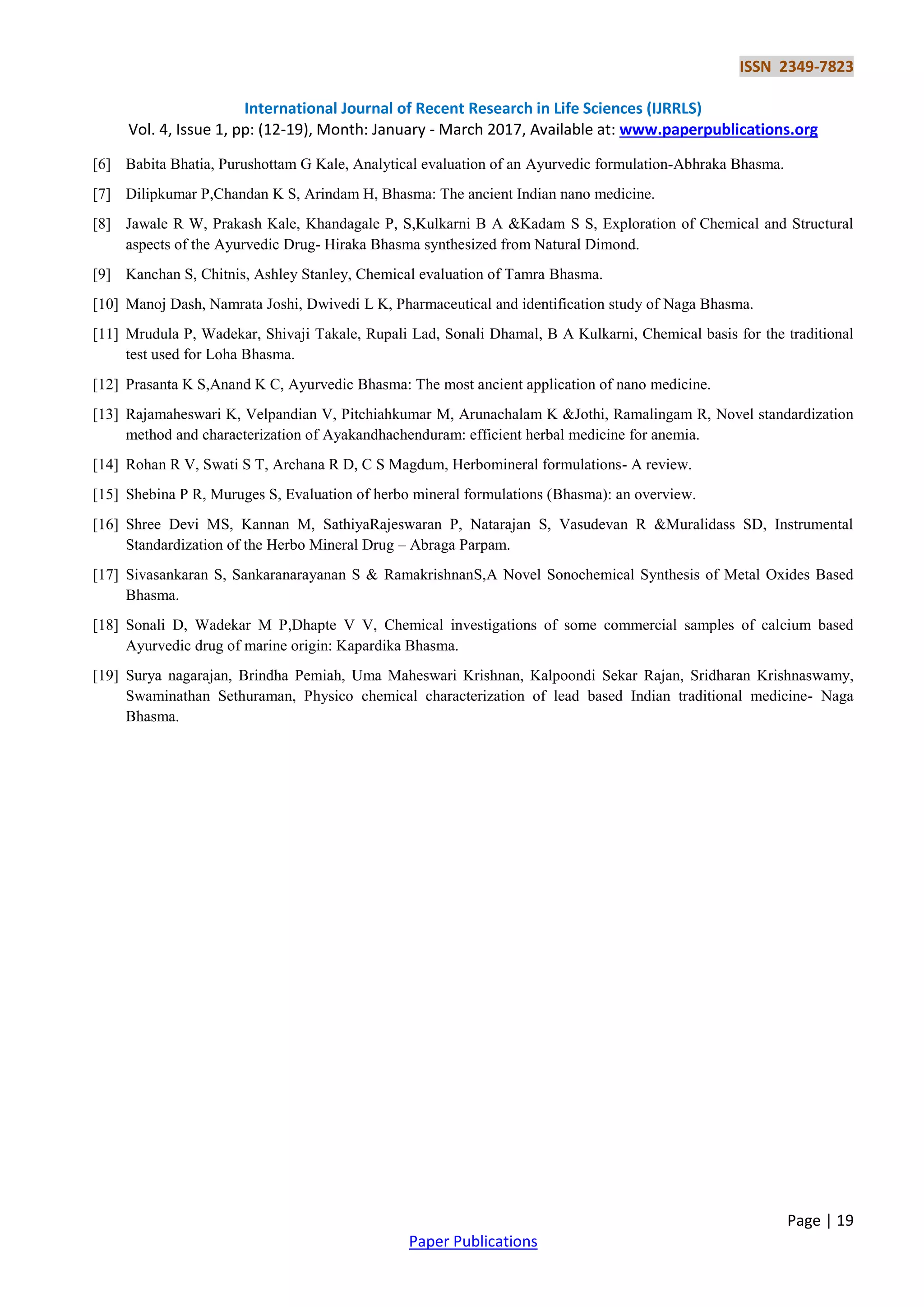 ISSN 2349-7823
International Journal of Recent Research in Life Sciences (IJRRLS)
Vol. 4, Issue 1, pp: (12-19), Month: January - March 2017, Available at: www.paperpublications.org
Page | 19
Paper Publications
[6] Babita Bhatia, Purushottam G Kale, Analytical evaluation of an Ayurvedic formulation-Abhraka Bhasma.
[7] Dilipkumar P,Chandan K S, Arindam H, Bhasma: The ancient Indian nano medicine.
[8] Jawale R W, Prakash Kale, Khandagale P, S,Kulkarni B A &Kadam S S, Exploration of Chemical and Structural
aspects of the Ayurvedic Drug- Hiraka Bhasma synthesized from Natural Dimond.
[9] Kanchan S, Chitnis, Ashley Stanley, Chemical evaluation of Tamra Bhasma.
[10] Manoj Dash, Namrata Joshi, Dwivedi L K, Pharmaceutical and identification study of Naga Bhasma.
[11] Mrudula P, Wadekar, Shivaji Takale, Rupali Lad, Sonali Dhamal, B A Kulkarni, Chemical basis for the traditional
test used for Loha Bhasma.
[12] Prasanta K S,Anand K C, Ayurvedic Bhasma: The most ancient application of nano medicine.
[13] Rajamaheswari K, Velpandian V, Pitchiahkumar M, Arunachalam K &Jothi, Ramalingam R, Novel standardization
method and characterization of Ayakandhachenduram: efficient herbal medicine for anemia.
[14] Rohan R V, Swati S T, Archana R D, C S Magdum, Herbomineral formulations- A review.
[15] Shebina P R, Muruges S, Evaluation of herbo mineral formulations (Bhasma): an overview.
[16] Shree Devi MS, Kannan M, SathiyaRajeswaran P, Natarajan S, Vasudevan R &Muralidass SD, Instrumental
Standardization of the Herbo Mineral Drug – Abraga Parpam.
[17] Sivasankaran S, Sankaranarayanan S & RamakrishnanS,A Novel Sonochemical Synthesis of Metal Oxides Based
Bhasma.
[18] Sonali D, Wadekar M P,Dhapte V V, Chemical investigations of some commercial samples of calcium based
Ayurvedic drug of marine origin: Kapardika Bhasma.
[19] Surya nagarajan, Brindha Pemiah, Uma Maheswari Krishnan, Kalpoondi Sekar Rajan, Sridharan Krishnaswamy,
Swaminathan Sethuraman, Physico chemical characterization of lead based Indian traditional medicine- Naga
Bhasma.
 