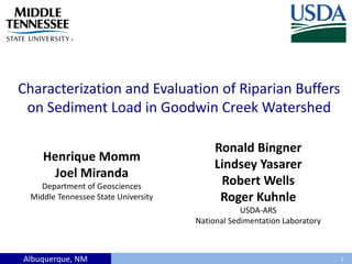 Albuquerque, NM
Characterization and Evaluation of Riparian Buffers
on Sediment Load in Goodwin Creek Watershed
1
Henrique Momm
Joel Miranda
Department of Geosciences
Middle Tennessee State University
Ronald Bingner
Lindsey Yasarer
Robert Wells
Roger Kuhnle
USDA-ARS
National Sedimentation Laboratory
 