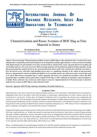 Rout Kalpataru, Pradhan Jayanta Sarita, International Journal of Advance Research, Ideas and Innovations in
Technology.
© 2017, www.IJARIIT.com All Rights Reserved Page | 1418
ISSN: 2454-132X
Impact factor: 4.295
(Volume 3, Issue 6)
Available online at www.ijariit.com
Characterization and Reuse Avenues of BOF Slag as Flux
Material in Sinter
Dr. Kalpataru Rout
Neelachal Ispat Nigam Limited, Duburi, Odisha
krout1161@gmail.com
Jayanta Sarita Pradhan
Neelachal Ispat Nigam Limited, Duburi, Odisha
jayantapradhan25@rediffmail.com
Abstract: The present study “Characterization and Reuse avenues of BOF Slag as a flux material in sinter” are focused on waste
utilization for a sustainable growth and development. In an integrated steel plant, approximately 2-4 tonnes of wastes (including
solid, liquid and gas) are generated for every tonne of steel produced. Among all the wastes, slag generated at iron making and
steel making units are a key area of concern. With increasing capacities, the mechanism for disposal of large quantities of slag
that get generated have gained traction as the environmental issues that it could evoke could become critical for steel makers.
Over the last few years, with better understanding process there is a significant reduction in the volume of slag generated.
However, slag generation remains inevitable and emphasis on its recycling remains one of the most serious concerns that need
to be solved. Blast furnace granulated slag is a glassy aggregate and used as raw material for pozzolanic cement. But BOF
granulated slag is crystalline and less glassy phase compared to BF slag, so 100 % utilization as pozzalanic cement manufacture
is limited. Hence, alternate reuse avenues are under study at research or implementation level. The present topic is selected to
study the reuse avenues of BOF Slag as a flux material in sinter.
Keywords: Aggregate, BOF/LD Slag, Sintering, Granulation, Recyclable Material, etc.
INTRODUCTION
Industrialization in the name of growth has loaded tremendous pressure on the environment. Industrialization & environment in
independent India tried to run hand to hand. But knowingly or unknowingly, industrialization ran faster without caring for the
environment to win the race. In these days, the disposal of industrial waste or by-products has become more complicated and
expensive as a result of the increasing environmental standards and shortages of suitable disposal locations. In the consideration of
conserving and extending the resources of quality natural raw materials and increase in environmental awareness, attention is now
being focused on the recycling of industrial waste streams or byproducts (Kalyoncu et al., 1999). Reuse of waste in integrated steel
plants is important with regard to environmental and economic consideration.
Integrated steel plants generate large amounts of solid wastes which are mainly blasted furnace and steel furnace slags, dust, sludges,
mill scales, used refractories, etc. Studies and research on metal and waste recycling have shown that as a result of slag processing
and usage in different applications, massive stoke piles of such wastes are disappearing and the land occupied by these by-products
and waste streams can be reclaimed for other purposes (Zunkel and Schmitt, 1996). These wastes contain some valuable resources
and elements such as iron, zinc, lead, calcium, etc., which can be recovered and reused within steel-making process or can be used
as raw materials elsewhere (Shen and Forssberg, 2003; Proctor et al., 2000).
Slag is a combined product of unwanted gangue minerals of ore and flux minerals resulting from the separation of a metal from its
ore. Its chemistry and morphology depend on the metal being produced and the solidification process used.
 