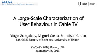 A Large-Scale Characterization of
User Behaviour in Cable TV
Diogo Gonçalves, Miguel Costa, Francisco Couto
LaSIGE @ Faculty of Sciences, University of Lisbon
RecSysTV 2016, Boston, USA
September 15, 2016
 