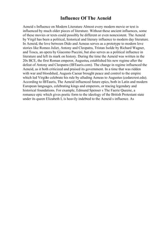 Influence Of The Aeneid
Aeneid s Influence on Modern Literature Almost every modern movie or text is
influenced by much older pieces of literature. Without these ancient influences, some
of these movies or texts could possibly be different or even nonexistent. The Aeneid
by Virgil has been a political, historical and literary influence to modern day literature.
In Aeneid, the love between Dido and Aeneas serves as a prototype to modern love
stories like Romeo Juliet, Antony and Cleopatra, Tristan Isolde by Richard Wagner,
and Tosca, an opera by Giacomo Puccini, but also serves as a political influence in
literature and left its mark on history. During the time the Aeneid was written in the
20s BCE, the first Roman emperor, Augustus, established his new regime after the
defeat of Antony and Cleopatra (IBTauris.com). The change in regime influenced the
Aeneid, as it both criticized and praised its government. In a time that was ridden
with war and bloodshed, Augusts Caesar brought peace and control to the empire
which led Virgilto celebrate his rule by alluding Aeneas to Augustus (cedarcrest.edu).
According to IBTauris, The Aeneid influenced future epics, both in Latin and modern
European languages, celebrating kings and emperors, or tracing legendary and
historical foundations. For example, Edmund Spenser s The Faerie Queene, a
romance epic which gives poetic form to the ideology of the British Protestant state
under its queen Elizabeth I, is heavily indebted to the Aeneid s influence. As
 