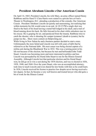President Abraham Lincoln s Our American Cousin
On April 14, 1865, President Lincoln, his wife Mary, an army officer named Henry
Rathbone and his fiancГ© Clara Harris were seated in a private box at Ford s
Theater in Washington, D.C. attending a production of the comedy, Our American
Cousin . President Abraham Lincoln sat quietly and unassuming, not realizing that
within moments his life would come to an end. At 10:15 PM a single shot was
fired to the back of his head leaving a metal ball lodged in his skull, and a trail of
blood running down his back. He falls forward in his chair while onlookers race to
his rescue. He is gasping for air, and paralyzed from the trauma. Rathbone tries to
catch the shooter, who is shouting Sic semper tyrannus! (death to tyrants), but he
jumps too the... Show more content on Helpwriting.net ...
While living in New Salem he and a business partner decided to start a store.
Unfortunately the store failed and Lincoln was left with years of debt that he
referred to as the National debt . His next career was being elected captain of a
militia unit during the Blackhawk War in 1832. This was a turning point in his
life not because of the election, but because he met and befriended John Todd
Stuart. Lincoln was becoming more and more interested in politics and law.
Lincoln was persuaded by his friend John Stuart to run for the Illinois General
Assembly. Although Lincoln lost that particular election and his friend Stuart
won, he did go on to win a seat during the 1834 election, and was re elected in 1836,
1838, 1840, and 1844. Over the years Stuart, who was an accomplished attorney,
took time to teach Lincoln and even shared his law books with him so he could learn.
In 1836, Lincoln received his license to practice law despite never having received a
law degree. In fact, he became a very well known and trusted lawyer who did quite a
bit of work for the Illinois Central
 