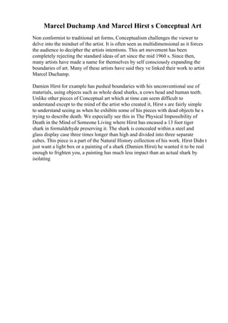 Marcel Duchamp And Marcel Hirst s Conceptual Art
Non conformist to traditional art forms, Conceptualism challenges the viewer to
delve into the mindset of the artist. It is often seen as multidimensional as it forces
the audience to decipher the artists intentions. This art movement has been
completely rejecting the standard ideas of art since the mid 1960 s. Since then,
many artists have made a name for themselves by self consciously expanding the
boundaries of art. Many of these artists have said they ve linked their work to artist
Marcel Duchamp.
Damien Hirst for example has pushed boundaries with his unconventional use of
materials, using objects such as whole dead sharks, a cows head and human teeth.
Unlike other pieces of Conceptual art which at time can seem difficult to
understand except to the mind of the artist who created it, Hirst s are fairly simple
to understand seeing as when he exhibits some of his pieces with dead objects he s
trying to describe death. We especially see this in The Physical Impossibility of
Death in the Mind of Someone Living where Hirst has encased a 13 foot tiger
shark in formaldehyde preserving it. The shark is concealed within a steel and
glass display case three times longer than high and divided into three separate
cubes. This piece is a part of the Natural History collection of his work. Hirst Didn t
just want a light box or a painting of a shark (Damien Hirst) he wanted it to be real
enough to frighten you, a painting has much less impact than an actual shark by
isolating
 