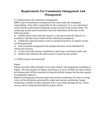 Requirements For Commission Management And
Management
3.1.1Requirements for commission management
RBM is part of commission management and comes under the managerial
responsibility of the officer responsible for the commission. It is very important to
ensure that the results based monitoring system is based on the results model. The
monitoring system must be possible to provide information all the time on the
following points:
пѓ whether and to what extent the measure is moving towards the objective in
accordance with the results model and the underlying assumptions;
пѓ whether the expected results as well as unexpected positive or negative results
are being generated;
пѓ what systematic management and strategic decisions can be identified for
steering the measure;
пѓ to what extent the measure contributes to achieving overarching results, and
пѓ whether risks influence the achievement of results by the measure
3.1.2What needs to be monitored?
Impact
Impacts describe indirect benefits of our interventions. Our programme contributes to
impact. The main purpose of impact monitoring is to prove whether our interventions
are bringing and will have potential to bring the defined changes that has been agreed
on programme objective.
Impact monitoring goes beyond output and outcome monitoring, but relies to a large
extent on the information generated by output and outcome monitoring. Impact
monitoring is usually not done regularly and it can be done through surveys. These
surveys can be conducted internally by project staff or
 