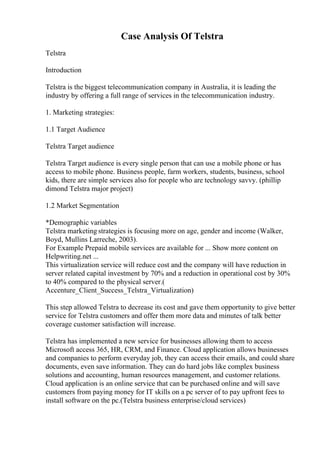 Case Analysis Of Telstra
Telstra
Introduction
Telstra is the biggest telecommunication company in Australia, it is leading the
industry by offering a full range of services in the telecommunication industry.
1. Marketing strategies:
1.1 Target Audience
Telstra Target audience
Telstra Target audience is every single person that can use a mobile phone or has
access to mobile phone. Business people, farm workers, students, business, school
kids, there are simple services also for people who are technology savvy. (phillip
dimond Telstra major project)
1.2 Market Segmentation
*Demographic variables
Telstra marketing strategies is focusing more on age, gender and income (Walker,
Boyd, Mullins Larreche, 2003).
For Example Prepaid mobile services are available for ... Show more content on
Helpwriting.net ...
This virtualization service will reduce cost and the company will have reduction in
server related capital investment by 70% and a reduction in operational cost by 30%
to 40% compared to the physical server.(
Accenture_Client_Success_Telstra_Virtualization)
This step allowed Telstra to decrease its cost and gave them opportunity to give better
service for Telstra customers and offer them more data and minutes of talk better
coverage customer satisfaction will increase.
Telstra has implemented a new service for businesses allowing them to access
Microsoft access 365, HR, CRM, and Finance. Cloud application allows businesses
and companies to perform everyday job, they can access their emails, and could share
documents, even save information. They can do hard jobs like complex business
solutions and accounting, human resources management, and customer relations.
Cloud application is an online service that can be purchased online and will save
customers from paying money for IT skills on a pc server of to pay upfront fees to
install software on the pc.(Telstra business enterprise/cloud services)
 