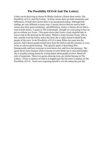 The Possibility Of Evil And The Lottery
Looks can be deceiving as shown In Shirley Jackson s fiction short stories, The
Possibility of Evil ,and The Lottery . In these stories there are both similarities and
differences. In both short stories there is an unexpected ending. Although both
endings are very different in many ways. Literary devices that are used in both
stories also show great similarities, and differences. Ironyis a literary device that is
used in both stories. A quote in The Lotteryreads, Thought we were going to have to
get on without you Tessie . This quote shows that Tessie a loud, cheerful lady in
town is late to the drawing for the lottery. Which is ironic because Tessie, who is
late, actually wins the lottery and as her prize she is sadly stoned to death by the
people of the town. In the Possibility of Evil it states When she came into the
grocery, half a dozen people turned away from the shelves and the counters to wave
at her or call out good morning . This specific quote is describing Miss
Strangeworth, and how everyone in town knows her, and loves her presence. The
quote shows irony because while everyone in town thinks she is nice and friendly,
she is actually causing drama by writing letters about people in town. Based off
only of suspicions. These two quotes showing irony are similar because in The
Lottery , Tessie is clueless of what is to happen just like the town is clueless in The
Possibility of Evil . Tessie isn t expecting herself to win the lottery/die just like
 