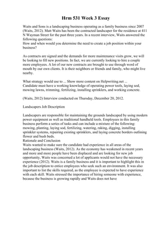 Hrm 531 Week 3 Essay
Waits and Sons is a landscaping business operating as a family business since 2007
(Waits, 2012). Matt Waits has been the contracted landscaper for the residence at 411
N Wayman Street for the past three years. In a recent interview, Waits answered the
following questions:
How and when would you determine the need to create a job position within your
business?
As contracts are signed and the demands for more maintenance visits grow, we will
be looking to fill new positions. In fact, we are currently looking to hire a couple
more employees. A lot of our new contracts are brought to use through word of
mouth by our own clients. It is their neighbors or friends and family, who might live
nearby.
What strategy would use to ... Show more content on Helpwriting.net ...
Candidate must have a working knowledge of operating power tools, laying sod,
mowing lawns, trimming, fertilizing, installing sprinklers, and working concrete.
(Waits, 2012) Interview conducted on Thursday, December 20, 2012.
Landscapers Job Description
Landscapers are responsible for maintaining the grounds landscaped by using modern
power equipment as well as traditional handheld tools. Employees in this family
business perform a series of tasks and can include a mixture of the following:
mowing, planting, laying sod, fertilizing, watering, raking, digging, installing
sprinkler systems, repairing existing sprinklers, and laying concrete borders outlining
flower and bush beds.
Rationale and Conclusion
Waits wanted to make sure the candidate had experience in all areas of the
landscaping business (Waits, 2012). As the economy has weakened in recent years
and more and more people have been displaced and are looking for new job
opportunity, Waits was concerned a lot of applicants would not have the necessary
experience (2012). Waits is a family business and it is important to highlight this in
the job description to entice employees who seek such an environment. It was also
important to list the skills required, as the employee is expected to have experience
with each skill. Waits stressed the importance of hiring someone with experience,
because the business is growing rapidly and Waits does not have
 