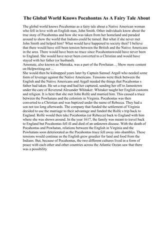 The Global World Knows Pocahontas As A Fairy Tale About
The global world knows Pocahontas as a fairy tale about a Native American woman
who fell in love with an English man, John Smith. Other individuals know about the
true story of Pocahontas and how she was taken from her homeland and paraded
around to show the world that Indians could be tamed. But what if she never met
John Smith and helped him? What would have happened to society then? I believe
that there would have still been tension between the British and the Native Americans
in the area. There would have been no truce since Pocahontaswould have never been
to England. She would have never been converted to a Christian and would have
stayed with her father (or husband).
Amonute, also known as Matoaka, was a part of the Powhatan ... Show more content
on Helpwriting.net ...
She would then be kidnapped years later by Captain Samuel Argall who needed some
form of leverage against the Native Americans. Tensions were thick between the
English and the Native Americans and Argall needed the things that Pocahontas s
father had taken. He set a trap and had her captured, sending her off to Jamestown
under the care of Reverend Alexander Whitaker. Whitaker taught her English customs
and religion. It is here that she met John Rolfe and married him. This caused a truce
between the Powhatans and the colonists in Virginia. Pocahontas was then
converted to a Christian and was baptized under the name of Rebecca. They had a
son not too long afterwards. The company that funded the settlement of Virginia
decided to use the marriage to their advantage and funded the Rolfe s trip back to
England. Rolfe would then take Pocahontas (or Rebecca) back to England with him
where she was shown around. In the year 1617, the family was meant to travel back
to England but Pocahontas fell ill and died of an unknown disease. With the death of
Pocahontas and Powhatan, relations between the English in Virginia and the
Powhatans soon deteriorated as the Pocahontas truce fell away into shambles. These
tensions would continue as the English grew greedier for land and food from the
Indians. But, because of Pocahontas, the two different cultures lived in a form of
peace with each other and other countries across the Atlantic Ocean saw that there
was a possibility
 