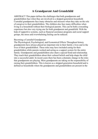 A Grandparent And Grandchild
ABSTRACT This paper defines the challenges that both grandparents and
grandchildren face when they are involved in a skipped generation household.
Custodial grandparents face many obstacles and stressors when they take on the role
of caregiver to their grandchildren. The children also face many difficulties when
living in a household without their biological parents. This can be both a rewarding
experience but also very trying one for both grandparent and grandchild. With the
help of supportive systems, such as financial assistance programs and social support
groups, the stress and overwhelming feeling can be reduced.
Becoming a Custodial Grandparent:
The Physiological, Psychological, and Economical Effects Throughout history
grandparents have always played an important role in their family s lives and in the
lives of their grandchildren. These roles may have included caring for their
grandchildren while parents worked and acting as a support system for the entire
family. Grandparents and grandchildren also share a special bond and relationship.
They teach their grandchildren about their cultural beliefs and help shape the child
into a successful adult. In recent years there has been a dramatic change in the roles
that grandparents are playing. More grandparents are taking on the responsibility of
raising their grandchildren. This is known as a skipped generation household and is
defined as households where the grandparents and grandchildren are present in the
 