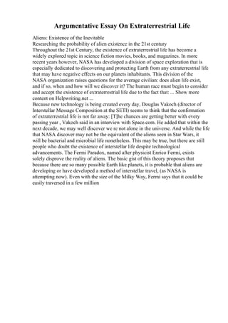 Argumentative Essay On Extraterrestrial Life
Aliens: Existence of the Inevitable
Researching the probability of alien existence in the 21st century
Throughout the 21st Century, the existence of extraterrestrial life has become a
widely explored topic in science fiction movies, books, and magazines. In more
recent years however, NASA has developed a division of space exploration that is
especially dedicated to discovering and protecting Earth from any extraterrestrial life
that may have negative effects on our planets inhabitants. This division of the
NASA organization raises questions for the average civilian: does alien life exist,
and if so, when and how will we discover it? The human race must begin to consider
and accept the existence of extraterrestrial life due to the fact that: ... Show more
content on Helpwriting.net ...
Because new technology is being created every day, Douglas Vakoch (director of
Interstellar Message Composition at the SETI) seems to think that the confirmation
of extraterrestrial life is not far away: [T]he chances are getting better with every
passing year , Vakoch said in an interview with Space.com. He added that within the
next decade, we may well discover we re not alone in the universe. And while the life
that NASA discover may not be the equivalent of the aliens seen in Star Wars, it
will be bacterial and microbial life nonetheless. This may be true, but there are still
people who doubt the existence of interstellar life despite technological
advancements. The Fermi Paradox, named after physicist Enrico Fermi, exists
solely disprove the reality of aliens. The basic gist of this theory proposes that
because there are so many possible Earth like planets, it is probable that aliens are
developing or have developed a method of interstellar travel, (as NASA is
attempting now). Even with the size of the Milky Way, Fermi says that it could be
easily traversed in a few million
 