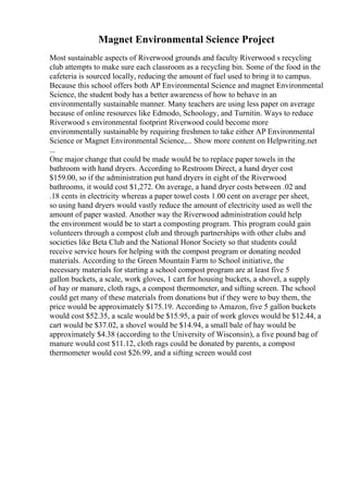 Magnet Environmental Science Project
Most sustainable aspects of Riverwood grounds and faculty Riverwood s recycling
club attempts to make sure each classroom as a recycling bin. Some of the food in the
cafeteria is sourced locally, reducing the amount of fuel used to bring it to campus.
Because this school offers both AP Environmental Science and magnet Environmental
Science, the student body has a better awareness of how to behave in an
environmentally sustainable manner. Many teachers are using less paper on average
because of online resources like Edmodo, Schoology, and Turnitin. Ways to reduce
Riverwood s environmental footprint Riverwood could become more
environmentally sustainable by requiring freshmen to take either AP Environmental
Science or Magnet Environmental Science,... Show more content on Helpwriting.net
...
One major change that could be made would be to replace paper towels in the
bathroom with hand dryers. According to Restroom Direct, a hand dryer cost
$159.00, so if the administration put hand dryers in eight of the Riverwood
bathrooms, it would cost $1,272. On average, a hand dryer costs between .02 and
.18 cents in electricity whereas a paper towel costs 1.00 cent on average per sheet,
so using hand dryers would vastly reduce the amount of electricity used as well the
amount of paper wasted. Another way the Riverwood administration could help
the environment would be to start a composting program. This program could gain
volunteers through a compost club and through partnerships with other clubs and
societies like Beta Club and the National Honor Society so that students could
receive service hours for helping with the compost program or donating needed
materials. According to the Green Mountain Farm to School initiative, the
necessary materials for starting a school compost program are at least five 5
gallon buckets, a scale, work gloves, 1 cart for housing buckets, a shovel, a supply
of hay or manure, cloth rags, a compost thermometer, and sifting screen. The school
could get many of these materials from donations but if they were to buy them, the
price would be approximately $175.19. According to Amazon, five 5 gallon buckets
would cost $52.35, a scale would be $15.95, a pair of work gloves would be $12.44, a
cart would be $37.02, a shovel would be $14.94, a small bale of hay would be
approximately $4.38 (according to the University of Wisconsin), a five pound bag of
manure would cost $11.12, cloth rags could be donated by parents, a compost
thermometer would cost $26.99, and a sifting screen would cost
 