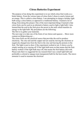Citrus Batteries Experiment
The purpose of me doing this experiment is to see which citrus fruit works as a
better battery. From the various types of citrus fruits I chose to used a lemon and
an orange. This is called a citrus battery. I am attempting to charge a holiday light
bulb using a citrus battery as opposed to a traditional battery. I learned a lot of
things from doing this project. One of the most important things I learned is that
citrus fruits can be used as an alternative battery used to light a light bulb. I also
learned that the acid in the fruit gives the power to the nails which transfers its
energy to the light bulb. My procedures are the following:
The first is to gather your materials.
The next step is to take one of the fruits of our choice and squeeze ... Show more
content on Helpwriting.net ...
The citrus fruits are the electrical source that provides the acid to produce
electricity. The zinc nail and the copper nail are used by moving the electrons or
negatively charged ions from the fruit to the zinc nail leaving the protons in the
fruit. The light is just to show if the experiment worked or not. It shows you by
simply turning on or staying off. If the light bulb turns on that means that the fruit
battery worked. If the light bulb stays off, that means the fruit battery did work.
Please note that it is suggested for my research that I use a small light bulb and
preferably a colored or opaque (non transparent) bulb for the best results. The micro
ammeter is used to measure the electrical
 