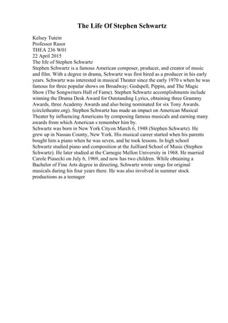 The Life Of Stephen Schwartz
Kelsey Tutein
Professor Rasor
THEA 236 W01
22 April 2015
The life of Stephen Schwartz
Stephen Schwartz is a famous American composer, producer, and creator of music
and film. With a degree in drama, Schwartz was first hired as a producer in his early
years. Schwartz was interested in musical Theater since the early 1970 s when he was
famous for three popular shows on Broadway; Godspell, Pippin, and The Magic
Show (The Songwriters Hall of Fame). Stephen Schwartz accomplishments include
winning the Drama Desk Award for Outstanding Lyrics, obtaining three Grammy
Awards, three Academy Awards and also being nominated for six Tony Awards.
(circletheatre.org). Stephen Schwartz has made an impact on American Musical
Theater by influencing Americans by composing famous musicals and earning many
awards from which American s remember him by.
Schwartz was born in New York Cityon March 6, 1948 (Stephen Schwartz). He
grew up in Nassau County, New York. His musical career started when his parents
bought him a piano when he was seven, and he took lessons. In high school
Schwartz studied piano and composition at the Juilliard School of Music (Stephen
Schwartz). He later studied at the Carnegie Mellon University in 1968. He married
Carole Piasecki on July 6, 1969, and now has two children. While obtaining a
Bachelor of Fine Arts degree in directing, Schwartz wrote songs for original
musicals during his four years there. He was also involved in summer stock
productions as a teenager
 