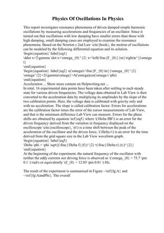 Physics Of Oscillations In Physics
This report investigates resonance phenomena of driven damped simple harmonic
oscillations by measuring accelerations and frequencies of an oscillator. Since it
turned out that oscillations with low damping have smaller errors than those with
high damping, small damping cases are employed to examine the resonance
phenomena. Based on the Newton s 2nd Law cite{book}, the motion of oscillations
can be modeled by the following differential equation and its solution.
begin{equation} label{eq1}
ddot x+2gamma dot x+omega_{0}^{2} x=left(frac{F_{0}}{m}right)e^{iomega
t}
end{equation}
begin{equation} label{eq2} x(omega)=frac{F_{0}/m}{omega_{0}^{2}
omega^{2}+2igammaomega}=A(omega)cos(omega t phi)
end{equation}
Acceleration ... Show more content on Helpwriting.net ...
In total, 16 experimental data points have been taken after settling to each steady
state for various driven frequencies. The voltage data obtained in Lab View is then
converted to the acceleration data by multiplying its amplitudes by the slope of the
two calibration points. Here, the voltage data is calibrated with gravity only and
with no acceleration. The slope is called calibration factor. Errors for accelerations
are the calibration factor times the error of the cursor measurements of Lab View,
and that is the minimum difference Lab View can measure. Errors for the phase
shifts are obtained by equation ref{eq5} where (Delta fВҐ) is an error for the
driven frequency derived from the variation in frequency displayed on the
oscilloscope cite{oscilloscope}, (t) is a time shift between the peak of the
acceleration of the oscillator and the driven force, (Delta t) is an error for the time
derived from the grid square size in the Lab View waveform graph.
begin{equation} label{eq5}
Delta phi = phi sqrt{(frac{Delta f}{f})^{2}+(frac{Delta t}{t})^{2}}
end{equation}
At the beginning of the experiment, the natural frequency of the oscillator with
neither the eddy currents nor driving force is observed as (omega_{0} = 75.7 pm
0.1 ) rad/s or equivalently (f_{0} = 12.05 pm 0.01 ) Hz.
The result of the experiment is summarized in Figure ~ref{fg:A} and
~ref{fg:AandPhi}. The overall
 