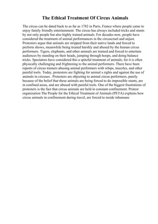 The Ethical Treatment Of Circus Animals
The circus can be dated back to as far as 1782 in Paris, France where people came to
enjoy family friendly entertainment. The circus has always included tricks and stunts
by not only people but also highly trained animals. For decades now, people have
considered the treatment of animal performances in the circuscruel and unjust.
Protesters argue that animals are stripped from their native lands and forced to
preform shows, meanwhile being treated harshly and abused by the human circus
performers. Tigers, elephants, and other animals are trained and forced to entertain
audiences by standing on their heads, jumping through hoops, and doing balance
tricks. Spectators have considered this a spiteful treatment of animals, for it is often
physically challenging and frightening to the animal performers. There have been
reports of circus trainers abusing animal performers with whips, muzzles, and other
painful tools. Today, protestors are fighting for animal s rights and against the use of
animals in circuses . Protesters are objecting to animal circus performers, purely
because of the belief that these animals are being forced to do impossible stunts, are
in confined areas, and are abused with painful tools. One of the biggest frustrations of
protesters is the fact that circus animals are held in constant confinement. Protest
organization The People for the Ethical Treatment of Animals (PETA) explains how
circus animals in confinement during travel, are forced to inside inhumane
 