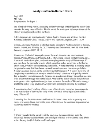 Analysis вЂњGodfather Death
Engl 1302
Mr. Reho
Requirements for Paper 1
one of the following stories, analyzing a literary strategy or technique the author uses
to make the story more effective. Tie the use of the strategy or technique to one of the
literary elements mentioned in our book.
A P. Literature: An Introduction to Fiction, Poetry, Drama, and Writing. Ed. X.J.
Kennedy and Dana Gioia. 10th ed. New York: Pearson Longman, 2007. 16 20.
Grimm, Jakob and Wilhelm. Godfather Death. Literature: An Introduction to Fiction,
Poetry, Drama, and Writing. Ed. X.J. Kennedy and Dana Gioia. 10th ed. New York:
Pearson Longman, 2007. 12 13.
Hawthorne, Nathaniel. Young Goodman Brown. Literature: An Introduction to
Fiction, Poetry, Drama, and Writing. Ed.... Show more content on Helpwriting.net ...
Almost all stories have plots, and authors employ plots in many different ways. If
you can show the particular way in which an author makes use of plot to further his
or her story, you have said something substantial. We are interested in learning about
the particular way that Hawthorne uses colors and names as character symbols in
Young Goodman Brown, or the specific way that Updike in A P shows the world of
the grocery store society as a way to enable Sammy s character to hopefully mature.
Try to develop your discussion by focusing on a particular strategy the author uses and
what effect that strategy has on the reader. Why did the author choose this particular
strategy over other options that might have presented themselves? Does the strategy
enable the author to do anything? Are there any constraints in using the strategy?
5 summary is a brief retelling of the events of the story in your own wordsexegesis
is an explanation of the way the story works or what it means t just summarize a
story. Discuss it!
6 meaning that the author wants to illustrate: it doesn t have to be as preachy as a
moral or a lesson. It can just be the point of the story or the dominant impression we
take away from our reading.
7
8 When you refer to the narrative of the story, use the present tense, as in the
following: Sammy decides that he can no longer continue to work at the store. Don t
write: Sammy decided that he could no longer
 