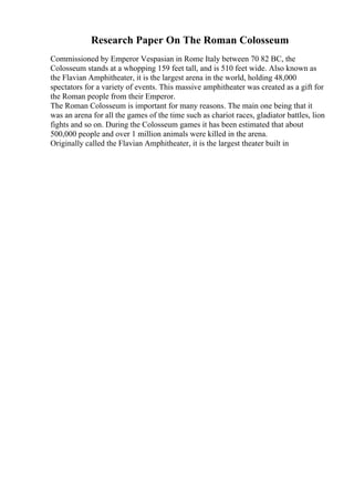 Research Paper On The Roman Colosseum
Commissioned by Emperor Vespasian in Rome Italy between 70 82 BC, the
Colosseum stands at a whopping 159 feet tall, and is 510 feet wide. Also known as
the Flavian Amphitheater, it is the largest arena in the world, holding 48,000
spectators for a variety of events. This massive amphitheater was created as a gift for
the Roman people from their Emperor.
The Roman Colosseum is important for many reasons. The main one being that it
was an arena for all the games of the time such as chariot races, gladiator battles, lion
fights and so on. During the Colosseum games it has been estimated that about
500,000 people and over 1 million animals were killed in the arena.
Originally called the Flavian Amphitheater, it is the largest theater built in
 