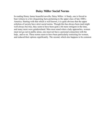 Daisy Miller Social Norms
In reading Henry James beautiful novella, Daisy Miller: A Study, one is forced to
bear witness to a few disquieting facts pertaining to the upper class of late 1800 s
America. Starting with that which is well known, it is quite obvious that the upper
echelons of society have strict social norms. Though this has always been (and might
well always be) true, they seem to have been quite a bit more stringent in the time,
and many more were genderrelated. Men must stand when a lady approaches, women
must not go out in public alone, one must not have a personal connection with the
help , and so on. These norms seem to have been particularly restricting for women,
and reduced their options significantly. The second, which also happens to be common
 