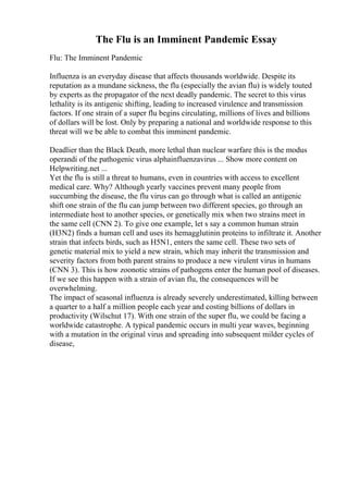 The Flu is an Imminent Pandemic Essay
Flu: The Imminent Pandemic
Influenza is an everyday disease that affects thousands worldwide. Despite its
reputation as a mundane sickness, the flu (especially the avian flu) is widely touted
by experts as the propagator of the next deadly pandemic. The secret to this virus
lethality is its antigenic shifting, leading to increased virulence and transmission
factors. If one strain of a super flu begins circulating, millions of lives and billions
of dollars will be lost. Only by preparing a national and worldwide response to this
threat will we be able to combat this imminent pandemic.
Deadlier than the Black Death, more lethal than nuclear warfare this is the modus
operandi of the pathogenic virus alphainfluenzavirus ... Show more content on
Helpwriting.net ...
Yet the flu is still a threat to humans, even in countries with access to excellent
medical care. Why? Although yearly vaccines prevent many people from
succumbing the disease, the flu virus can go through what is called an antigenic
shift one strain of the flu can jump between two different species, go through an
intermediate host to another species, or genetically mix when two strains meet in
the same cell (CNN 2). To give one example, let s say a common human strain
(H3N2) finds a human cell and uses its hemagglutinin proteins to infiltrate it. Another
strain that infects birds, such as H5N1, enters the same cell. These two sets of
genetic material mix to yield a new strain, which may inherit the transmission and
severity factors from both parent strains to produce a new virulent virus in humans
(CNN 3). This is how zoonotic strains of pathogens enter the human pool of diseases.
If we see this happen with a strain of avian flu, the consequences will be
overwhelming.
The impact of seasonal influenza is already severely underestimated, killing between
a quarter to a half a million people each year and costing billions of dollars in
productivity (Wilschut 17). With one strain of the super flu, we could be facing a
worldwide catastrophe. A typical pandemic occurs in multi year waves, beginning
with a mutation in the original virus and spreading into subsequent milder cycles of
disease,
 