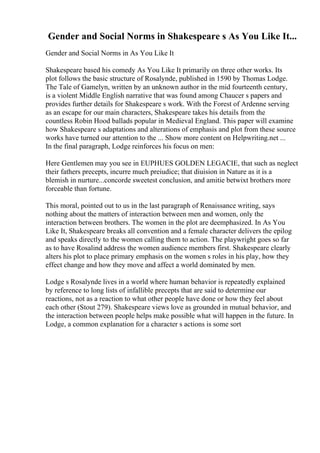 Gender and Social Norms in Shakespeare s As You Like It...
Gender and Social Norms in As You Like It
Shakespeare based his comedy As You Like It primarily on three other works. Its
plot follows the basic structure of Rosalynde, published in 1590 by Thomas Lodge.
The Tale of Gamelyn, written by an unknown author in the mid fourteenth century,
is a violent Middle English narrative that was found among Chaucer s papers and
provides further details for Shakespeare s work. With the Forest of Ardenne serving
as an escape for our main characters, Shakespeare takes his details from the
countless Robin Hood ballads popular in Medieval England. This paper will examine
how Shakespeare s adaptations and alterations of emphasis and plot from these source
works have turned our attention to the ... Show more content on Helpwriting.net ...
In the final paragraph, Lodge reinforces his focus on men:
Here Gentlemen may you see in EUPHUES GOLDEN LEGACIE, that such as neglect
their fathers precepts, incurre much preiudice; that diuision in Nature as it is a
blemish in nurture...concorde sweetest conclusion, and amitie betwixt brothers more
forceable than fortune.
This moral, pointed out to us in the last paragraph of Renaissance writing, says
nothing about the matters of interaction between men and women, only the
interaction between brothers. The women in the plot are deemphasized. In As You
Like It, Shakespeare breaks all convention and a female character delivers the epilog
and speaks directly to the women calling them to action. The playwright goes so far
as to have Rosalind address the women audience members first. Shakespeare clearly
alters his plot to place primary emphasis on the women s roles in his play, how they
effect change and how they move and affect a world dominated by men.
Lodge s Rosalynde lives in a world where human behavior is repeatedly explained
by reference to long lists of infallible precepts that are said to determine our
reactions, not as a reaction to what other people have done or how they feel about
each other (Stout 279). Shakespeare views love as grounded in mutual behavior, and
the interaction between people helps make possible what will happen in the future. In
Lodge, a common explanation for a character s actions is some sort
 