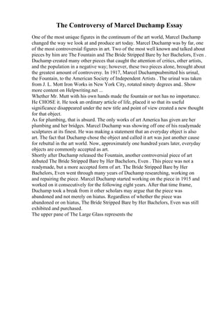 The Controversy of Marcel Duchamp Essay
One of the most unique figures in the continuum of the art world, Marcel Duchamp
changed the way we look at and produce art today. Marcel Duchamp was by far, one
of the most controversial figures in art. Two of the most well known and talked about
pieces by him are The Fountain and The Bride Stripped Bare by her Bachelors, Even .
Duchamp created many other pieces that caught the attention of critics, other artists,
and the population in a negative way; however, these two pieces alone, brought about
the greatest amount of controversy. In 1917, Marcel Duchampsubmitted his urinal,
the Fountain, to the American Society of Independent Artists . The urinal was taken
from J. L. Mott Iron Works in New York City, rotated ninety degrees and
... Show
more content on Helpwriting.net ...
Whether Mr. Mutt with his own hands made the fountain or not has no importance.
He CHOSE it. He took an ordinary article of life, placed it so that its useful
significance disappeared under the new title and point of view created a new thought
for that object.
As for plumbing, that is absurd. The only works of art America has given are her
plumbing and her bridges. Marcel Duchamp was showing off one of his readymade
sculptures at its finest. He was making a statement that an everyday object is also
art. The fact that Duchamp chose the object and called it art was just another cause
for rebuttal in the art world. Now, approximately one hundred years later, everyday
objects are commonly accepted as art.
Shortly after Duchamp released the Fountain, another controversial piece of art
debuted The Bride Stripped Bare by Her Bachelors, Even . This piece was not a
readymade, but a more accepted form of art. The Bride Stripped Bare by Her
Bachelors, Even went through many years of Duchamp researching, working on
and repairing the piece. Marcel Duchamp started working on the piece in 1915 and
worked on it consecutively for the following eight years. After that time frame,
Duchamp took a break from it other scholars may argue that the piece was
abandoned and not merely on hiatus. Regardless of whether the piece was
abandoned or on hiatus, The Bride Stripped Bare by Her Bachelors, Even was still
exhibited and purchased.
The upper pane of The Large Glass represents the
 
