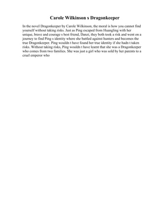 Carole Wilkinson s Dragonkeeper
In the novel Dragonkeeper by Carole Wilkinson, the moral is how you cannot find
yourself without taking risks. Just as Ping escaped from Huangling with her
unique, brave and courage s best friend, Danzi, they both took a risk and went on a
journey to find Ping s identity where she battled against hunters and becomes the
true Dragonkeeper. Ping wouldn t have found her true identity if she hadn t taken
risks. Without taking risks, Ping wouldn t have learnt that she was a Dragonkeeper
who comes from two families. She was just a girl who was sold by her parents to a
cruel emperor who
 