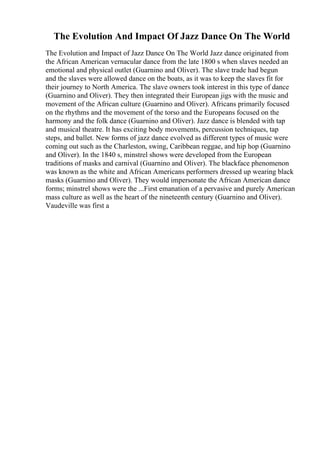 The Evolution And Impact Of Jazz Dance On The World
The Evolution and Impact of Jazz Dance On The World Jazz dance originated from
the African American vernacular dance from the late 1800 s when slaves needed an
emotional and physical outlet (Guarnino and Oliver). The slave trade had begun
and the slaves were allowed dance on the boats, as it was to keep the slaves fit for
their journey to North America. The slave owners took interest in this type of dance
(Guarnino and Oliver). They then integrated their European jigs with the music and
movement of the African culture (Guarnino and Oliver). Africans primarily focused
on the rhythms and the movement of the torso and the Europeans focused on the
harmony and the folk dance (Guarnino and Oliver). Jazz dance is blended with tap
and musical theatre. It has exciting body movements, percussion techniques, tap
steps, and ballet. New forms of jazz dance evolved as different types of music were
coming out such as the Charleston, swing, Caribbean reggae, and hip hop (Guarnino
and Oliver). In the 1840 s, minstrel shows were developed from the European
traditions of masks and carnival (Guarnino and Oliver). The blackface phenomenon
was known as the white and African Americans performers dressed up wearing black
masks (Guarnino and Oliver). They would impersonate the African American dance
forms; minstrel shows were the ...First emanation of a pervasive and purely American
mass culture as well as the heart of the nineteenth century (Guarnino and Oliver).
Vaudeville was first a
 
