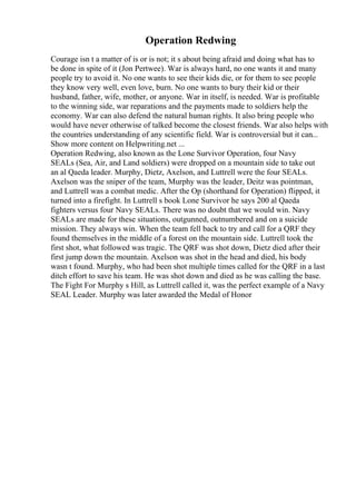 Operation Redwing
Courage isn t a matter of is or is not; it s about being afraid and doing what has to
be done in spite of it (Jon Pertwee). War is always hard, no one wants it and many
people try to avoid it. No one wants to see their kids die, or for them to see people
they know very well, even love, burn. No one wants to bury their kid or their
husband, father, wife, mother, or anyone. War in itself, is needed. War is profitable
to the winning side, war reparations and the payments made to soldiers help the
economy. War can also defend the natural human rights. It also bring people who
would have never otherwise of talked become the closest friends. War also helps with
the countries understanding of any scientific field. War is controversial but it can...
Show more content on Helpwriting.net ...
Operation Redwing, also known as the Lone Survivor Operation, four Navy
SEALs (Sea, Air, and Land soldiers) were dropped on a mountain side to take out
an al Qaeda leader. Murphy, Dietz, Axelson, and Luttrell were the four SEALs.
Axelson was the sniper of the team, Murphy was the leader, Deitz was pointman,
and Luttrell was a combat medic. After the Op (shorthand for Operation) flipped, it
turned into a firefight. In Luttrell s book Lone Survivor he says 200 al Qaeda
fighters versus four Navy SEALs. There was no doubt that we would win. Navy
SEALs are made for these situations, outgunned, outnumbered and on a suicide
mission. They always win. When the team fell back to try and call for a QRF they
found themselves in the middle of a forest on the mountain side. Luttrell took the
first shot, what followed was tragic. The QRF was shot down, Dietz died after their
first jump down the mountain. Axelson was shot in the head and died, his body
wasn t found. Murphy, who had been shot multiple times called for the QRF in a last
ditch effort to save his team. He was shot down and died as he was calling the base.
The Fight For Murphy s Hill, as Luttrell called it, was the perfect example of a Navy
SEAL Leader. Murphy was later awarded the Medal of Honor
 