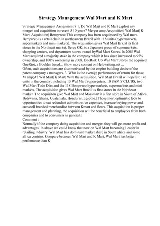 Strategy Management Wal Mart and K Mart
Strategic Management Assignment 8 1. Do Wal Mart and K Mart exploit any
merger and acquisition in recent 5 10 years? Merger amp;Acquisition| Wal Mart| K
Mart| Acquisition| Bempreco: This company has been acquiesced by Wal mart.
Bempreco is a retail chain in northeastern Brazil with 118 units (hypermarkets,
supermarkets and mini markets). The acquisition gives Wal Mart Brazil its first
stores in the Northeast market. Seiyu GK: is a Japanese group of supermarkets,
shopping centers, and department stores owned byWal Mart Stores. In 2005 Wal
Mart acquired a majority stake in the company which it has since increased to 95%
ownership, and 100% ownership in 2008. OneRiot: US Wal Mart Stores Inc acquired
OneRiot, a Boulder based... Show more content on Helpwriting.net ...
Often, such acquisitions are also motivated by the empire building desire of the
parent company s managers. 3. What is the average performance of return for those
M amp;A? Wal Mart| K Mart| With the acquisition, Wal Mart Brazil will operate 143
units in the country, including 13 Wal Mart Supercenters, 10 SAM S CLUBS, two
Wal Mart Todo Dias and the 118 Bompreco hypermarkets, supermarkets and mini
markets. The acquisition gives Wal Mart Brazil its first stores in the Northeast
market. The acquisiton give Wal Mart and Massmart it s first store in South of Africa,
Botswana, Ghana, Guatemala, Honduras, Lesotho.| Those most optimistic look to
opportunities to cut redundant administrative expenses, increase buying power and
crosssell branded merchandise between Kmart and Sears. This acquisition is proper
management and planning, the acquisition will be beneficial to employees from both
companies and to consumers in general. |
Comment :
Normally if the company doing acquisition and merger, they will get more profit and
advantages. In above we could know that now on Wal Mart becoming Leader in
retailing industry. Wal Mart has dominant market share in South africa and some
africa contries. Compare between Wal Mart and K Mart, Wal Mart has better
perfomance than K
 
