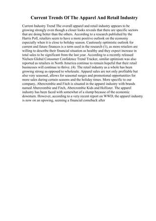 Current Trends Of The Apparel And Retail Industry
Current Industry Trend The overall apparel and retail industry appears to be
growing strongly even though a closer looks reveals that there are specific sectors
that are doing better than the others. According to a research published by the
Harris Poll, retailers seem to have a more positive outlook on the economy
especially when it is close to holiday season. Cautiously optimistic outlook for
current and future finances is a term used in the research (1), as more retailers are
willing to describe their financial situation as healthy and they expect increase in
total sales to be significant from the last year. According to a recently released
Nielsen Global Consumer Confidence Trend Tracker, similar optimism was also
reported as retailers in North America continue to remain hopeful that their retail
businesses will continue to thrive. (4). The retail industry as a whole has been
growing strong as opposed to wholesale. Apparel sales are not only profitable but
also very seasonal, allows for seasonal surges and promotional opportunities for
more sales during certain seasons and the holiday times. More specific to our
company, Abercrombie and Fitch is situated in the apparel industry with brands
named Abercrombie and Fitch, Abercrombie Kids and Hollister. The apparel
industry has been faced with somewhat of a slump because of the economic
downturn. However, according to a very recent report on WWD, the apparel industry
is now on an upswing, seeming a financial comeback after
 