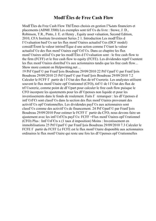 ModГЁles de Free Cash Flow
ModГЁles du Free Cash Flow ThГЁmes choisis en gestion Г‰tats financiers et
placements (ADMI 3500) Les exemples sont tirГ©s du livre : Stowe, J. D.,
Robinson, T.R., Pinto, J. E. et Henry , Equity asset valuation, Second Edition,
2010, CFA Institute Investment Series 2 1. Introduction Les modГЁles d
Г©valuation basГ©s sur les flux monГ©taires actualisГ©es (DCF model)
considГЁrent la valeur intrinsГЁque d une action comme Г©tant la valeur
actualisГ©e des flux monГ©taires espГ©rГ©s. Dans ce chapitre les flux
monГ©taires utilisГ©s par les modГЁles d Г©valuation sont : le free cash flow to
the firm (FCFF) et le free cash flow to equity (FCFE). Les dividendes reprГ©sentent
les flux monГ©taires distribuГ©s aux actionnaires tandis que les free cash flow...
Show more content on Helpwriting.net ...
19 PrГ©parГ© par FranГ§ois Boudreau 29/09/2010 22 PrГ©parГ© par FranГ§ois
Boudreau 29/09/2010 23 PrГ©parГ© par FranГ§ois Boudreau 29/09/2010 7.2
Calculer le FCFF Г partir de l Г©tat des flux de trГ©sorerie. Les analystes utilisent
souvent le flux monГ©taire opГ©rationnel (CFO), tirГ© de l Г©tat des flux de
trГ©sorerie, comme point de dГ©part pour calculer le free cash flow puisque le
CFO incorpore les ajustements pour les dГ©penses non liquide et pour les
investissements dans le fonds de roulement. Faits Г remarquer : les dГ©penses d
intГ©rГЄt sont classГ©s dans la section des flux monГ©taires provenant des
activitГ©s opГ©rationnelles. Les dividendes payГ©s aux actionnaires sont
classГ©s comme des activitГ©s de financement. 24 PrГ©parГ© par FranГ§ois
Boudreau 29/09/2010 Pour estimer le FCFF Г partir du CFO, nous devons faire un
ajustement avec les intГ©rГЄts payГ©s: FCFF =Flux monГ©taires opГ©rationnel
(CFO) Plus : IntГ©rГЄts x (1 taux d imposition) Moins : Investissement en
immobilisations 25 PrГ©parГ© par FranГ§ois Boudreau 29/09/2010 7.3 Calculer le
FCFE Г partir du FCFF Le FCFE est le flux monГ©taire disponible aux actionnaires
ordinaires le flux monГ©taire qui reste une fois les dГ©penses opГ©rationnelles
 