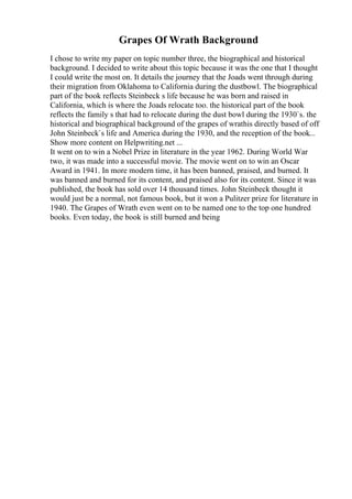 Grapes Of Wrath Background
I chose to write my paper on topic number three, the biographical and historical
background. I decided to write about this topic because it was the one that I thought
I could write the most on. It details the journey that the Joads went through during
their migration from Oklahoma to California during the dustbowl. The biographical
part of the book reflects Steinbeck s life because he was born and raised in
California, which is where the Joads relocate too. the historical part of the book
reflects the family s that had to relocate during the dust bowl during the 1930`s. the
historical and biographical background of the grapes of wrathis directly based of off
John Steinbeck`s life and America during the 1930, and the reception of the book...
Show more content on Helpwriting.net ...
It went on to win a Nobel Prize in literature in the year 1962. During World War
two, it was made into a successful movie. The movie went on to win an Oscar
Award in 1941. In more modern time, it has been banned, praised, and burned. It
was banned and burned for its content, and praised also for its content. Since it was
published, the book has sold over 14 thousand times. John Steinbeck thought it
would just be a normal, not famous book, but it won a Pulitzer prize for literature in
1940. The Grapes of Wrath even went on to be named one to the top one hundred
books. Even today, the book is still burned and being
 