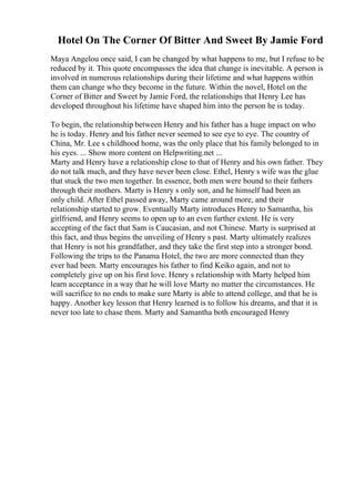 Hotel On The Corner Of Bitter And Sweet By Jamie Ford
Maya Angelou once said, I can be changed by what happens to me, but I refuse to be
reduced by it. This quote encompasses the idea that change is inevitable. A person is
involved in numerous relationships during their lifetime and what happens within
them can change who they become in the future. Within the novel, Hotel on the
Corner of Bitter and Sweet by Jamie Ford, the relationships that Henry Lee has
developed throughout his lifetime have shaped him into the person he is today.
To begin, the relationship between Henry and his father has a huge impact on who
he is today. Henry and his father never seemed to see eye to eye. The country of
China, Mr. Lee s childhood home, was the only place that his family belonged to in
his eyes. ... Show more content on Helpwriting.net ...
Marty and Henry have a relationship close to that of Henry and his own father. They
do not talk much, and they have never been close. Ethel, Henry s wife was the glue
that stuck the two men together. In essence, both men were bound to their fathers
through their mothers. Marty is Henry s only son, and he himself had been an
only child. After Ethel passed away, Marty came around more, and their
relationship started to grow. Eventually Marty introduces Henry to Samantha, his
girlfriend, and Henry seems to open up to an even further extent. He is very
accepting of the fact that Sam is Caucasian, and not Chinese. Marty is surprised at
this fact, and thus begins the unveiling of Henry s past. Marty ultimately realizes
that Henry is not his grandfather, and they take the first step into a stronger bond.
Following the trips to the Panama Hotel, the two are more connected than they
ever had been. Marty encourages his father to find Keiko again, and not to
completely give up on his first love. Henry s relationship with Marty helped him
learn acceptance in a way that he will love Marty no matter the circumstances. He
will sacrifice to no ends to make sure Marty is able to attend college, and that he is
happy. Another key lesson that Henry learned is to follow his dreams, and that it is
never too late to chase them. Marty and Samantha both encouraged Henry
 