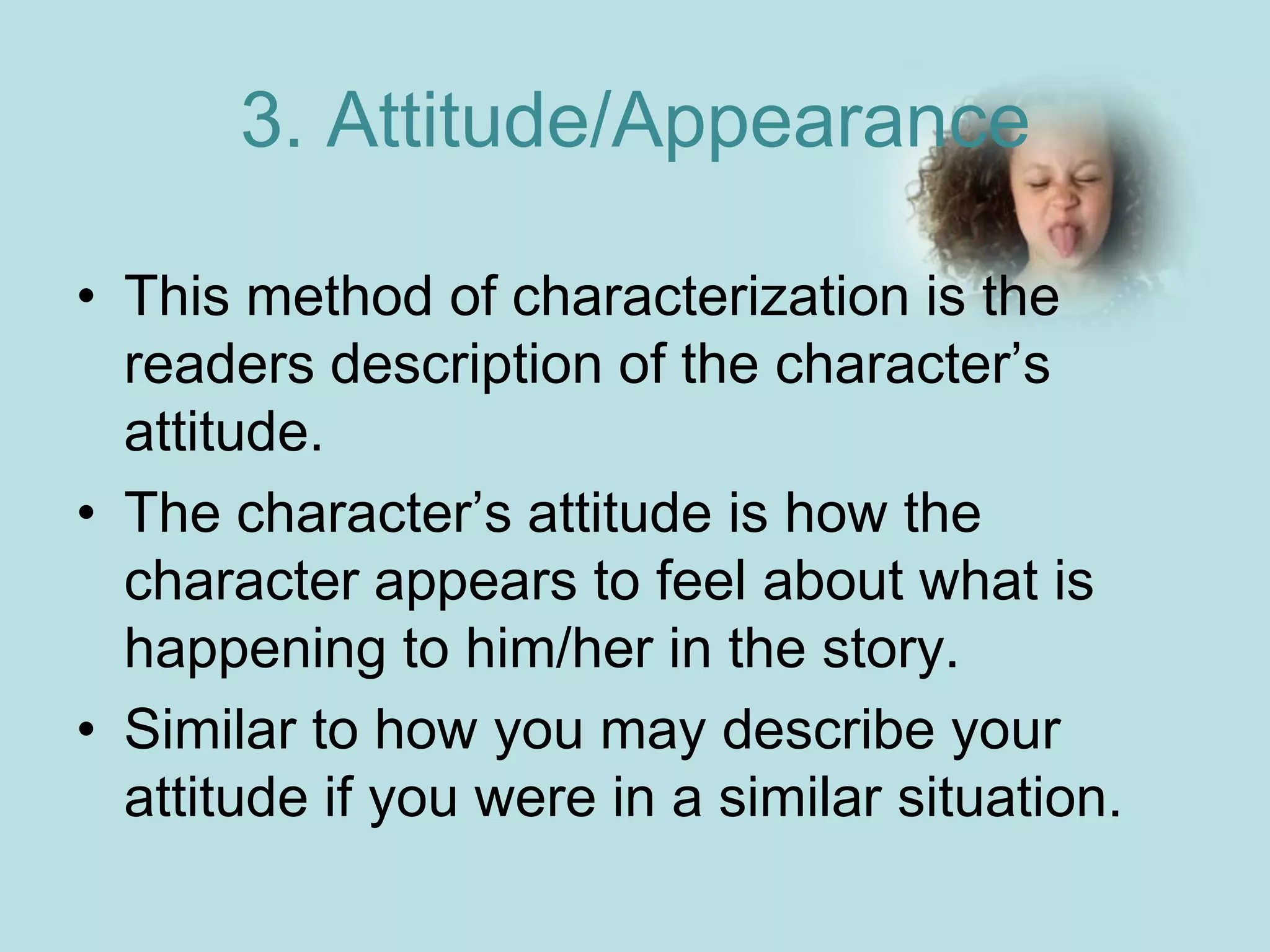 3. Attitude/Appearance

• This method of characterization is the
  readers description of the character’s
  attitude.
• The character’s attitude is how the
  character appears to feel about what is
  happening to him/her in the story.
• Similar to how you may describe your
  attitude if you were in a similar situation.
 