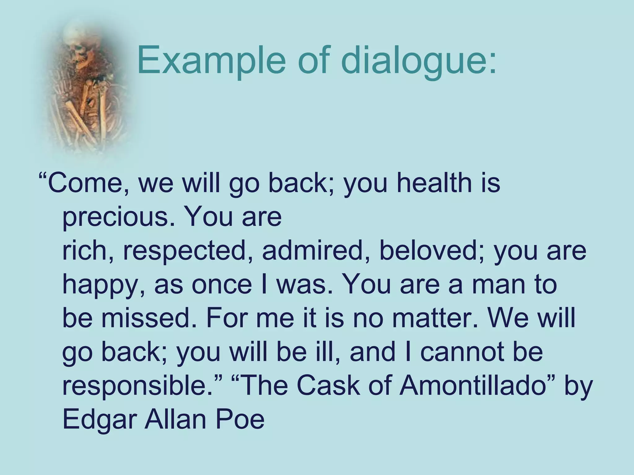 Example of dialogue:


“Come, we will go back; you health is
  precious. You are
  rich, respected, admired, beloved; you are
  happy, as once I was. You are a man to
  be missed. For me it is no matter. We will
  go back; you will be ill, and I cannot be
  responsible.” “The Cask of Amontillado” by
  Edgar Allan Poe
 