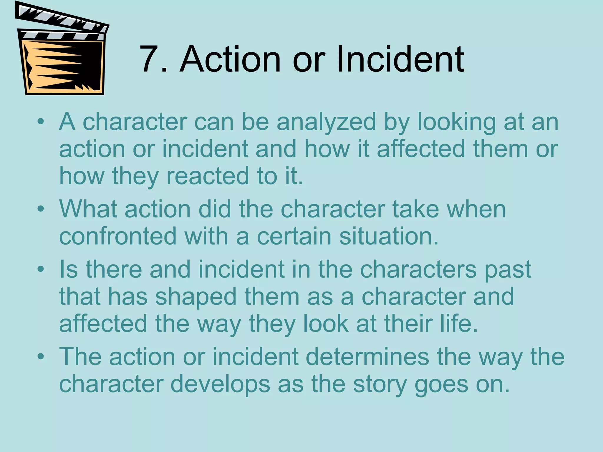 7. Action or Incident
• A character can be analyzed by looking at an
  action or incident and how it affected them or
  how they reacted to it.
• What action did the character take when
  confronted with a certain situation.
• Is there and incident in the characters past
  that has shaped them as a character and
  affected the way they look at their life.
• The action or incident determines the way the
  character develops as the story goes on.
 