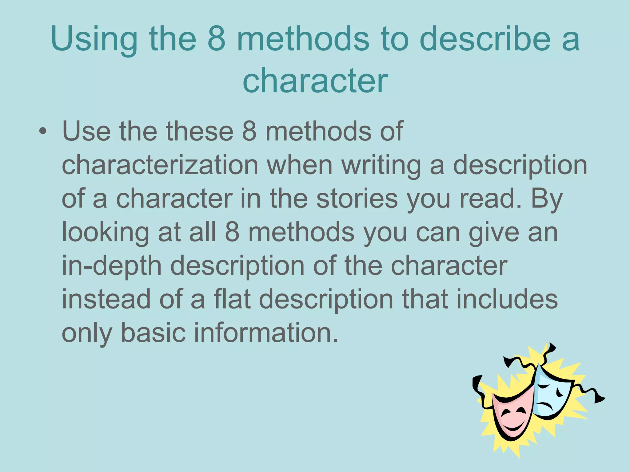 Using the 8 methods to describe a
            character
• Use the these 8 methods of
  characterization when writing a description
  of a character in the stories you read. By
  looking at all 8 methods you can give an
  in-depth description of the character
  instead of a flat description that includes
  only basic information.
 