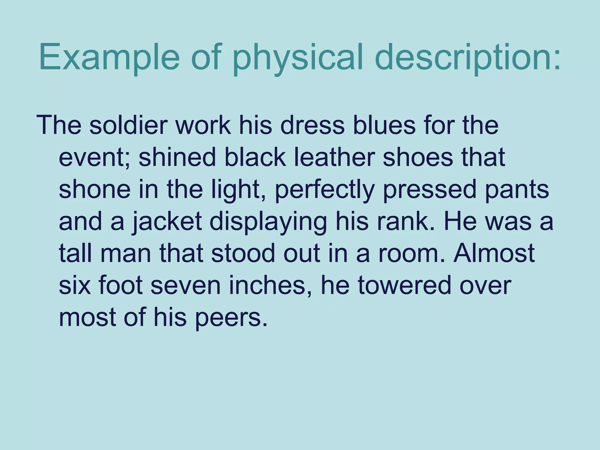 Example of physical description:
The soldier work his dress blues for the
 event; shined black leather shoes that
 shone in the light, perfectly pressed pants
 and a jacket displaying his rank. He was a
 tall man that stood out in a room. Almost
 six foot seven inches, he towered over
 most of his peers.
 