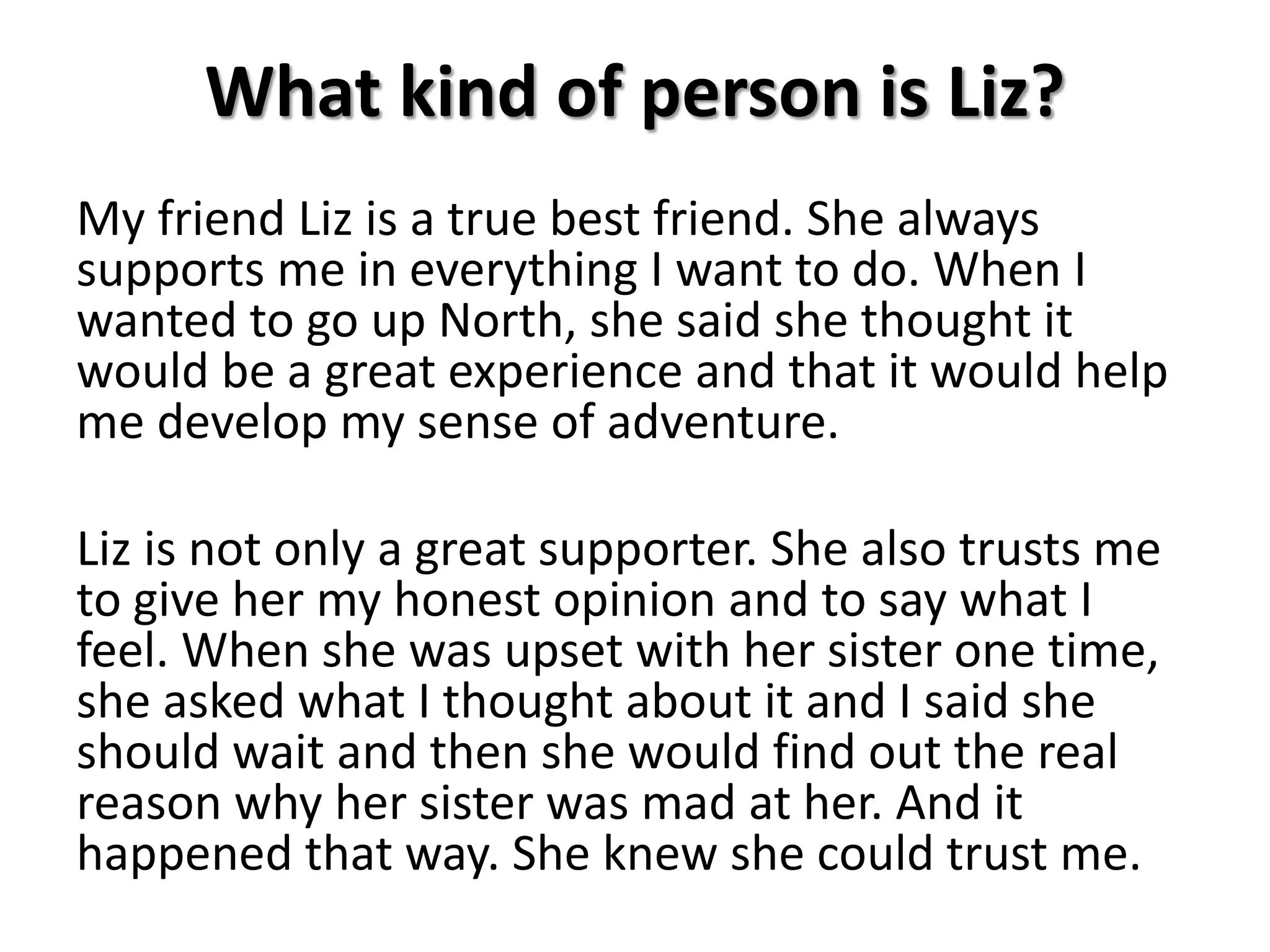 What kind of person is Liz?
My friend Liz is a true best friend. She always
supports me in everything I want to do. When I
wanted to go up North, she said she thought it
would be a great experience and that it would help
me develop my sense of adventure.
Liz is not only a great supporter. She also trusts me
to give her my honest opinion and to say what I
feel. When she was upset with her sister one time,
she asked what I thought about it and I said she
should wait and then she would find out the real
reason why her sister was mad at her. And it
happened that way. She knew she could trust me.
 