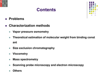  Problems
 Characterization methods
 Vapor pressure osmometry
 Theoretical estimation of molecular weight from binding const
ant
 Size exclusion chromatography
 Viscometry
 Mass spectrometry
 Scanning probe microscopy and electron microscopy
 Others
Contents
 