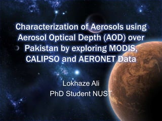 Characterization of Aerosols using
Aerosol Optical Depth (AOD) over
Pakistan by exploring MODIS,
CALIPSO and AERONET Data
Lokhaze Ali
PhD Student NUST
 