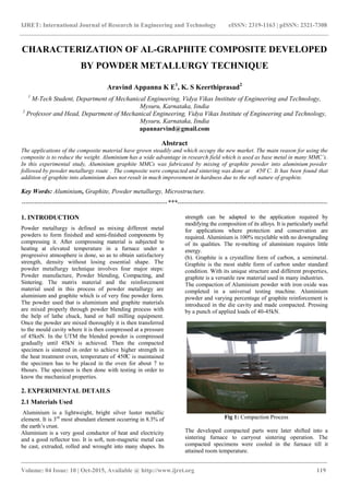 IJRET: International Journal of Research in Engineering and Technology eISSN: 2319-1163 | pISSN: 2321-7308
_______________________________________________________________________________________
Volume: 04 Issue: 10 | Oct-2015, Available @ http://www.ijret.org 119
CHARACTERIZATION OF AL-GRAPHITE COMPOSITE DEVELOPED
BY POWDER METALLURGY TECHNIQUE
Aravind Appanna K E1
, K. S Keerthiprasad2
1
M-Tech Student, Department of Mechanical Engineering, Vidya Vikas Institute of Engineering and Technology,
Mysuru, Karnataka, Iindia
2
Professor and Head, Department of Mechanical Engineering, Vidya Vikas Institute of Engineering and Technology,
Mysuru, Karnataka, Iindia
apannarvind@gmail.com
Abstract
The applications of the composite material have grown steadily and which occupy the new market. The main reason for using the
composite is to reduce the weight. Aluminium has a wide advantage in research field which is used as base metal in many MMC’s.
In this experimental study, Aluminium graphite MMCs was fabricated by mixing of graphite powder into aluminium powder
followed by powder metallurgy route . The composite were compacted and sintering was done at 450̊ C. It has been found that
addition of graphite into aluminium does not result in much improvement in hardness due to the soft nature of graphite.
Key Words: Aluminium, Graphite, Powder metallurgy, Microstructure.
--------------------------------------------------------------------***----------------------------------------------------------------------
1. INTRODUCTION
Powder metallurgy is defined as mixing different metal
powders to form finished and semi-finished components by
compressing it. After compressing material is subjected to
heating at elevated temperature in a furnace under a
progressive atmosphere is done, so as to obtain satisfactory
strength, density without losing essential shape. The
powder metallurgy technique involves four major steps:
Powder manufacture, Powder blending, Compacting, and
Sintering. The matrix material and the reinforcement
material used in this process of powder metallurgy are
aluminium and graphite which is of very fine powder form.
The powder used that is aluminium and graphite materials
are mixed properly through powder blending process with
the help of lathe chuck, hand or ball milling equipment.
Once the powder are mixed thoroughly it is then transferred
to the mould cavity where it is then compressed at a pressure
of 45knN. In the UTM the blended powder is compressed
gradually until 45kN is achieved. Then the compacted
specimen is sintered in order to achieve higher strength in
the heat treatment oven, temperature of 450̊C is maintained
the specimen has to be placed in the oven for about 7 to
8hours. The specimen is then done with testing in order to
know the mechanical properties.
2. EXPERIMENTAL DETAILS
2.1 Materials Used
Aluminium is a lightweight, bright silver luster metallic
element. It is 3rd
most abundant element occurring in 8.3% of
the earth’s crust.
Aluminium is a very good conductor of heat and electricity
and a good reflector too. It is soft, non-magnetic metal can
be cast, extruded, rolled and wrought into many shapes. Its
strength can be adapted to the application required by
modifying the composition of its alloys. It is particularly useful
for applications where protection and conservation are
required. Aluminium is 100% recyclable with no downgrading
of its qualities. The re-melting of aluminium requires little
energy.
(b). Graphite is a crystalline form of carbon, a semimetal.
Graphite is the most stable form of carbon under standard
condition. With its unique structure and different properties,
graphite is a versatile raw material used in many industries.
The compaction of Aluminium powder with iron oxide was
completed in a universal testing machine. Aluminium
powder and varying percentage of graphite reinforcement is
introduced in the die cavity and made compacted. Pressing
by a punch of applied loads of 40-45kN.
Fig 1: Compaction Process
The developed compacted parts were later shifted into a
sintering furnace to carryout sintering operation. The
compacted specimens were cooled in the furnace till it
attained room temperature.
 