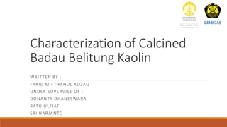 Characterization of Calcined
Badau Belitung Kaolin
WRITTEN BY :
FARID MIFTHAHUL ROZAQ
UNDER SUPERVISE OF :
DONANTA DHANESWARA
RATU ULFIATI
SRI HARJANTO
 