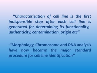 “Characterization of cell line is the first
indispensible step after each cell line is
generated for determining its functionality,
authenticity, contamination ,origin etc”
“Morphology, Chromosome and DNA analysis
have now became the major standard
procedure for cell line identification”

 